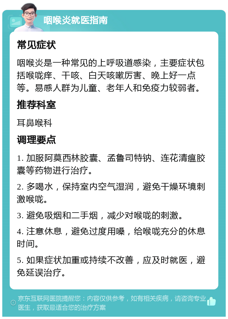 咽喉炎就医指南 常见症状 咽喉炎是一种常见的上呼吸道感染，主要症状包括喉咙痒、干咳、白天咳嗽厉害、晚上好一点等。易感人群为儿童、老年人和免疫力较弱者。 推荐科室 耳鼻喉科 调理要点 1. 加服阿莫西林胶囊、孟鲁司特钠、连花清瘟胶囊等药物进行治疗。 2. 多喝水，保持室内空气湿润，避免干燥环境刺激喉咙。 3. 避免吸烟和二手烟，减少对喉咙的刺激。 4. 注意休息，避免过度用嗓，给喉咙充分的休息时间。 5. 如果症状加重或持续不改善，应及时就医，避免延误治疗。