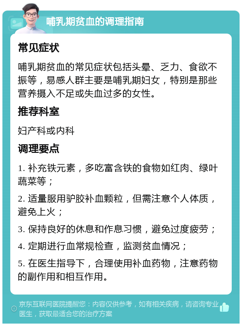 哺乳期贫血的调理指南 常见症状 哺乳期贫血的常见症状包括头晕、乏力、食欲不振等，易感人群主要是哺乳期妇女，特别是那些营养摄入不足或失血过多的女性。 推荐科室 妇产科或内科 调理要点 1. 补充铁元素，多吃富含铁的食物如红肉、绿叶蔬菜等； 2. 适量服用驴胶补血颗粒，但需注意个人体质，避免上火； 3. 保持良好的休息和作息习惯，避免过度疲劳； 4. 定期进行血常规检查，监测贫血情况； 5. 在医生指导下，合理使用补血药物，注意药物的副作用和相互作用。