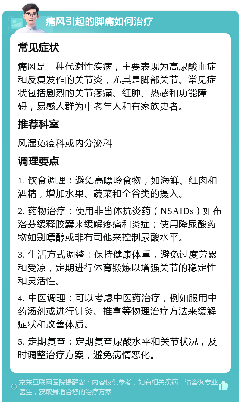 痛风引起的脚痛如何治疗 常见症状 痛风是一种代谢性疾病，主要表现为高尿酸血症和反复发作的关节炎，尤其是脚部关节。常见症状包括剧烈的关节疼痛、红肿、热感和功能障碍，易感人群为中老年人和有家族史者。 推荐科室 风湿免疫科或内分泌科 调理要点 1. 饮食调理：避免高嘌呤食物，如海鲜、红肉和酒精，增加水果、蔬菜和全谷类的摄入。 2. 药物治疗：使用非甾体抗炎药（NSAIDs）如布洛芬缓释胶囊来缓解疼痛和炎症；使用降尿酸药物如别嘌醇或非布司他来控制尿酸水平。 3. 生活方式调整：保持健康体重，避免过度劳累和受凉，定期进行体育锻炼以增强关节的稳定性和灵活性。 4. 中医调理：可以考虑中医药治疗，例如服用中药汤剂或进行针灸、推拿等物理治疗方法来缓解症状和改善体质。 5. 定期复查：定期复查尿酸水平和关节状况，及时调整治疗方案，避免病情恶化。