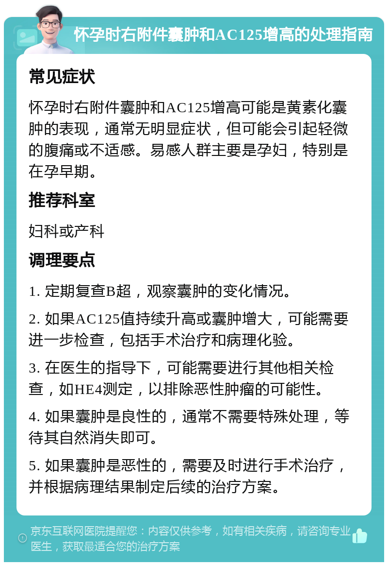 怀孕时右附件囊肿和AC125增高的处理指南 常见症状 怀孕时右附件囊肿和AC125增高可能是黄素化囊肿的表现，通常无明显症状，但可能会引起轻微的腹痛或不适感。易感人群主要是孕妇，特别是在孕早期。 推荐科室 妇科或产科 调理要点 1. 定期复查B超，观察囊肿的变化情况。 2. 如果AC125值持续升高或囊肿增大，可能需要进一步检查，包括手术治疗和病理化验。 3. 在医生的指导下，可能需要进行其他相关检查，如HE4测定，以排除恶性肿瘤的可能性。 4. 如果囊肿是良性的，通常不需要特殊处理，等待其自然消失即可。 5. 如果囊肿是恶性的，需要及时进行手术治疗，并根据病理结果制定后续的治疗方案。