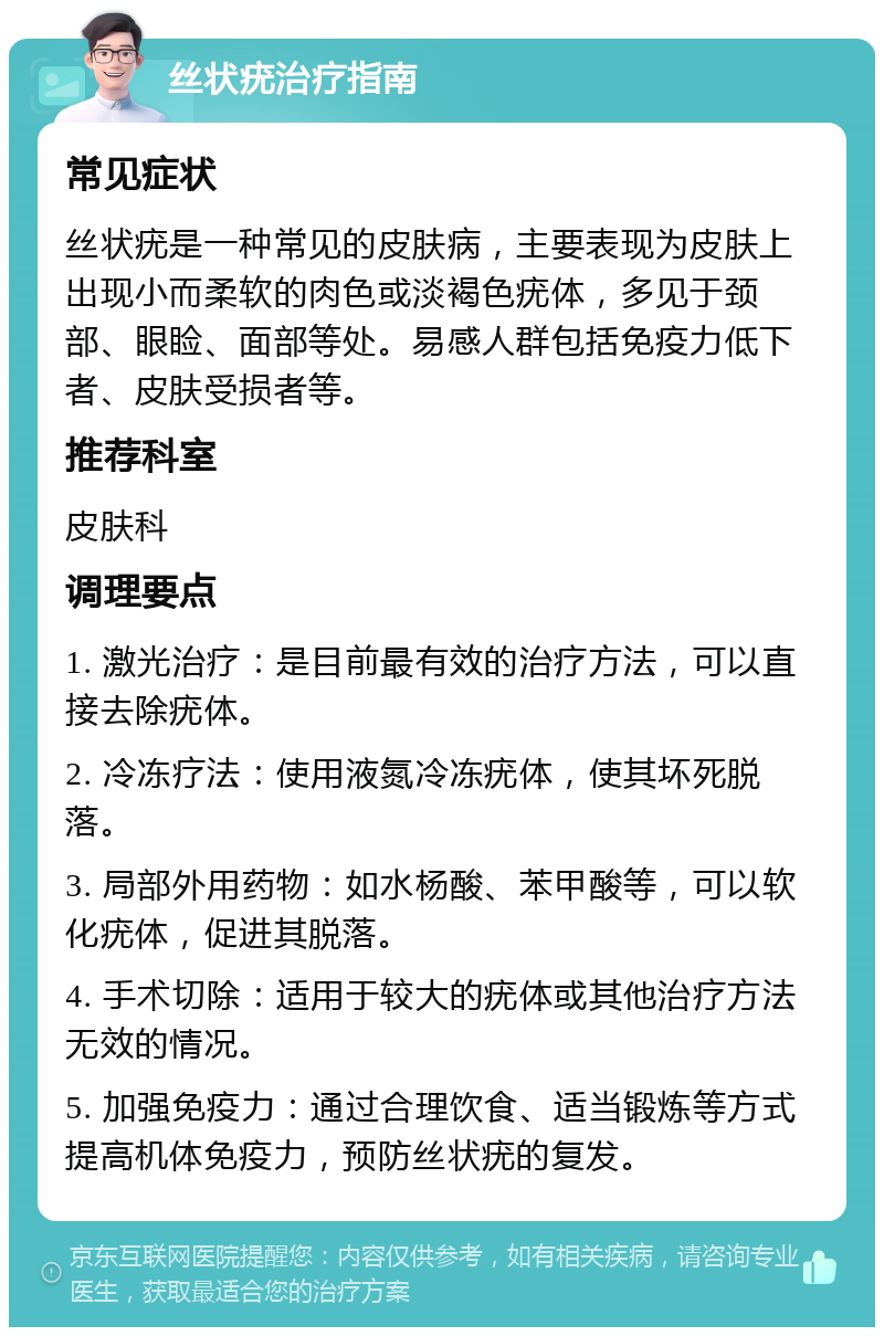 丝状疣治疗指南 常见症状 丝状疣是一种常见的皮肤病，主要表现为皮肤上出现小而柔软的肉色或淡褐色疣体，多见于颈部、眼睑、面部等处。易感人群包括免疫力低下者、皮肤受损者等。 推荐科室 皮肤科 调理要点 1. 激光治疗：是目前最有效的治疗方法，可以直接去除疣体。 2. 冷冻疗法：使用液氮冷冻疣体，使其坏死脱落。 3. 局部外用药物：如水杨酸、苯甲酸等，可以软化疣体，促进其脱落。 4. 手术切除：适用于较大的疣体或其他治疗方法无效的情况。 5. 加强免疫力：通过合理饮食、适当锻炼等方式提高机体免疫力，预防丝状疣的复发。