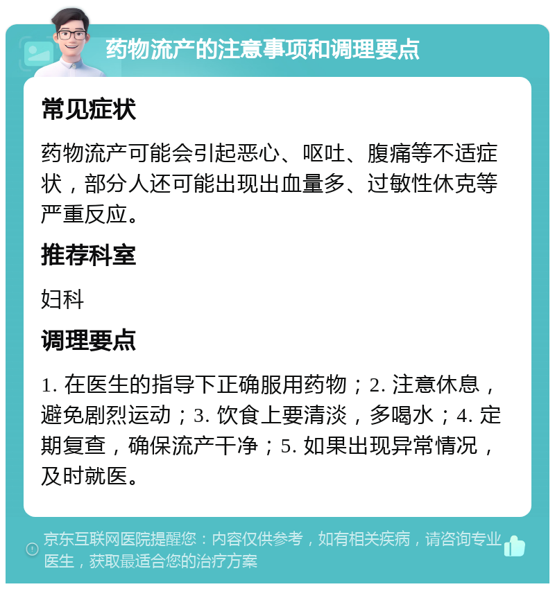 药物流产的注意事项和调理要点 常见症状 药物流产可能会引起恶心、呕吐、腹痛等不适症状，部分人还可能出现出血量多、过敏性休克等严重反应。 推荐科室 妇科 调理要点 1. 在医生的指导下正确服用药物；2. 注意休息，避免剧烈运动；3. 饮食上要清淡，多喝水；4. 定期复查，确保流产干净；5. 如果出现异常情况，及时就医。