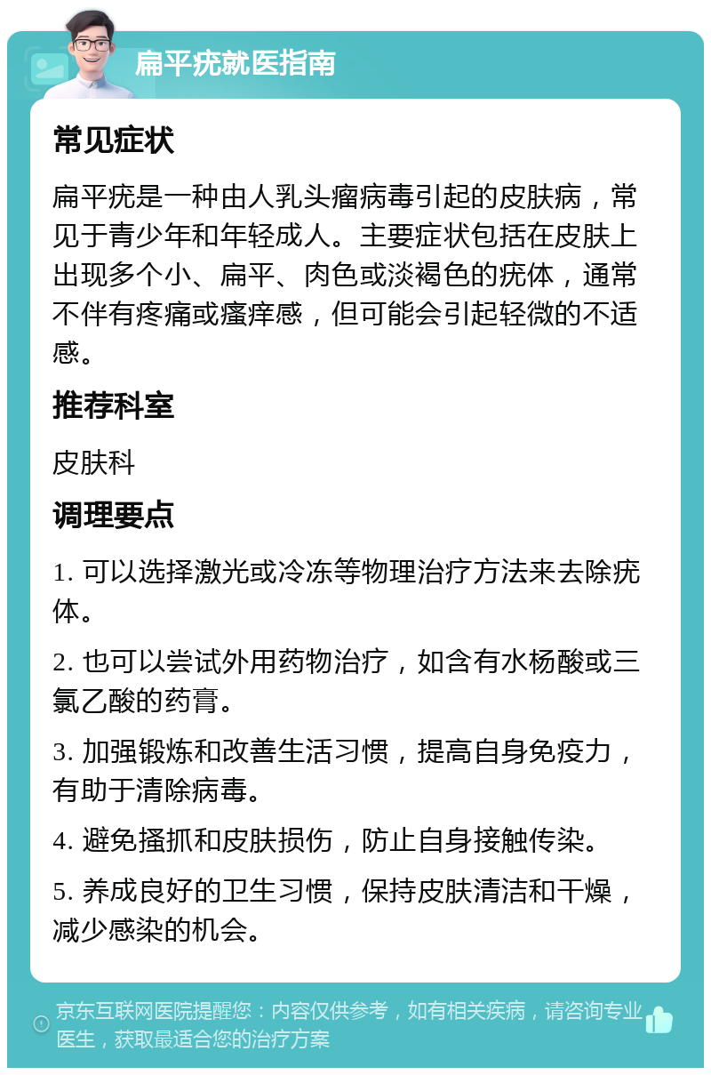 扁平疣就医指南 常见症状 扁平疣是一种由人乳头瘤病毒引起的皮肤病，常见于青少年和年轻成人。主要症状包括在皮肤上出现多个小、扁平、肉色或淡褐色的疣体，通常不伴有疼痛或瘙痒感，但可能会引起轻微的不适感。 推荐科室 皮肤科 调理要点 1. 可以选择激光或冷冻等物理治疗方法来去除疣体。 2. 也可以尝试外用药物治疗，如含有水杨酸或三氯乙酸的药膏。 3. 加强锻炼和改善生活习惯，提高自身免疫力，有助于清除病毒。 4. 避免搔抓和皮肤损伤，防止自身接触传染。 5. 养成良好的卫生习惯，保持皮肤清洁和干燥，减少感染的机会。