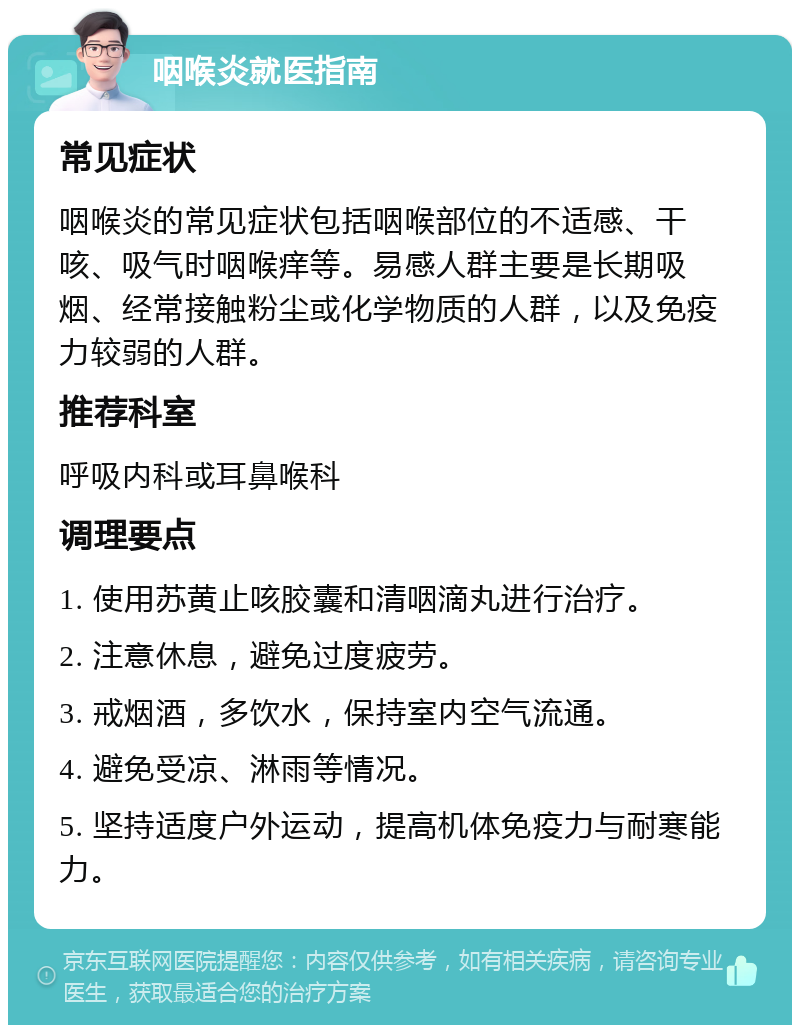 咽喉炎就医指南 常见症状 咽喉炎的常见症状包括咽喉部位的不适感、干咳、吸气时咽喉痒等。易感人群主要是长期吸烟、经常接触粉尘或化学物质的人群，以及免疫力较弱的人群。 推荐科室 呼吸内科或耳鼻喉科 调理要点 1. 使用苏黄止咳胶囊和清咽滴丸进行治疗。 2. 注意休息，避免过度疲劳。 3. 戒烟酒，多饮水，保持室内空气流通。 4. 避免受凉、淋雨等情况。 5. 坚持适度户外运动，提高机体免疫力与耐寒能力。