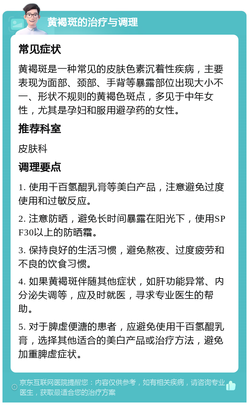 黄褐斑的治疗与调理 常见症状 黄褐斑是一种常见的皮肤色素沉着性疾病，主要表现为面部、颈部、手背等暴露部位出现大小不一、形状不规则的黄褐色斑点，多见于中年女性，尤其是孕妇和服用避孕药的女性。 推荐科室 皮肤科 调理要点 1. 使用千百氢醌乳膏等美白产品，注意避免过度使用和过敏反应。 2. 注意防晒，避免长时间暴露在阳光下，使用SPF30以上的防晒霜。 3. 保持良好的生活习惯，避免熬夜、过度疲劳和不良的饮食习惯。 4. 如果黄褐斑伴随其他症状，如肝功能异常、内分泌失调等，应及时就医，寻求专业医生的帮助。 5. 对于脾虚便溏的患者，应避免使用千百氢醌乳膏，选择其他适合的美白产品或治疗方法，避免加重脾虚症状。