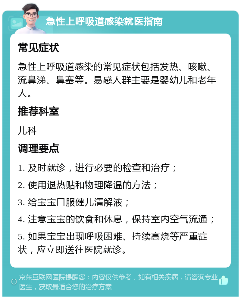 急性上呼吸道感染就医指南 常见症状 急性上呼吸道感染的常见症状包括发热、咳嗽、流鼻涕、鼻塞等。易感人群主要是婴幼儿和老年人。 推荐科室 儿科 调理要点 1. 及时就诊，进行必要的检查和治疗； 2. 使用退热贴和物理降温的方法； 3. 给宝宝口服健儿清解液； 4. 注意宝宝的饮食和休息，保持室内空气流通； 5. 如果宝宝出现呼吸困难、持续高烧等严重症状，应立即送往医院就诊。