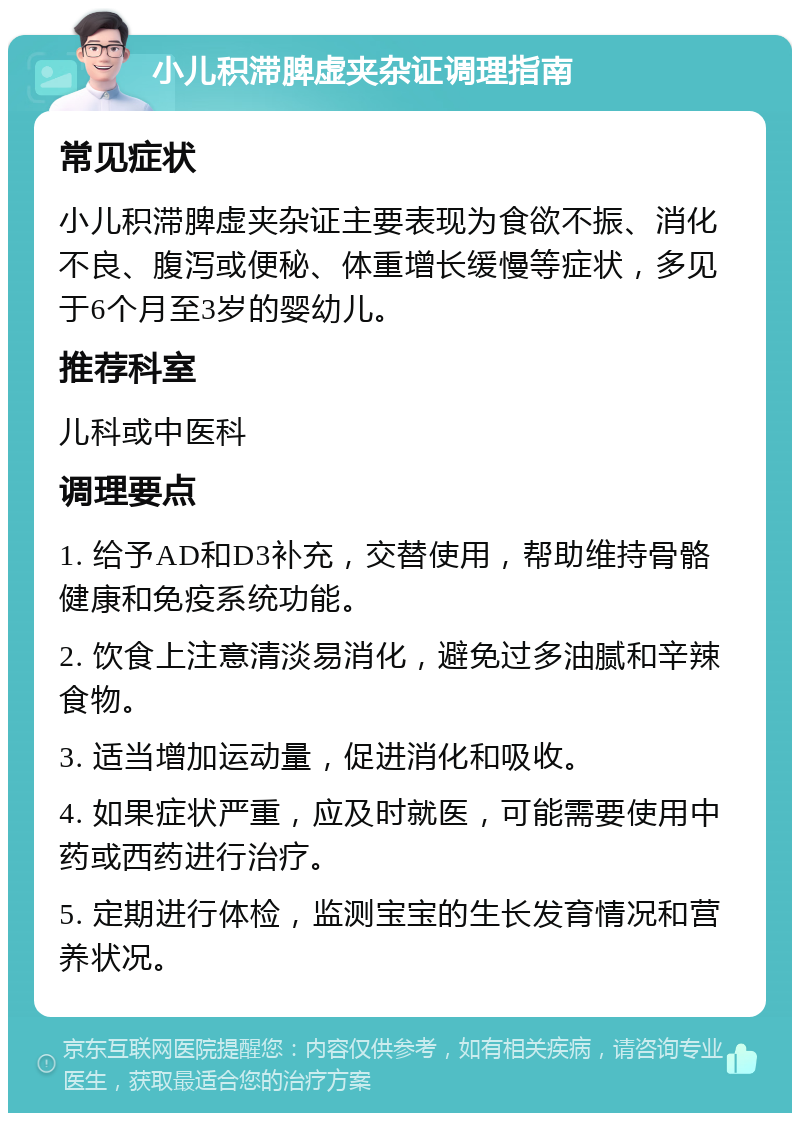 小儿积滞脾虚夹杂证调理指南 常见症状 小儿积滞脾虚夹杂证主要表现为食欲不振、消化不良、腹泻或便秘、体重增长缓慢等症状，多见于6个月至3岁的婴幼儿。 推荐科室 儿科或中医科 调理要点 1. 给予AD和D3补充，交替使用，帮助维持骨骼健康和免疫系统功能。 2. 饮食上注意清淡易消化，避免过多油腻和辛辣食物。 3. 适当增加运动量，促进消化和吸收。 4. 如果症状严重，应及时就医，可能需要使用中药或西药进行治疗。 5. 定期进行体检，监测宝宝的生长发育情况和营养状况。