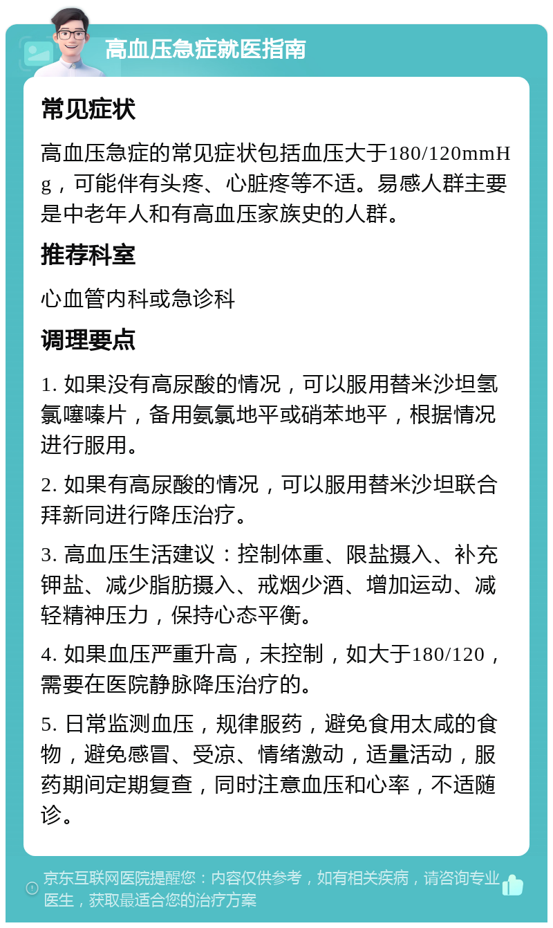 高血压急症就医指南 常见症状 高血压急症的常见症状包括血压大于180/120mmHg，可能伴有头疼、心脏疼等不适。易感人群主要是中老年人和有高血压家族史的人群。 推荐科室 心血管内科或急诊科 调理要点 1. 如果没有高尿酸的情况，可以服用替米沙坦氢氯噻嗪片，备用氨氯地平或硝苯地平，根据情况进行服用。 2. 如果有高尿酸的情况，可以服用替米沙坦联合拜新同进行降压治疗。 3. 高血压生活建议：控制体重、限盐摄入、补充钾盐、减少脂肪摄入、戒烟少酒、增加运动、减轻精神压力，保持心态平衡。 4. 如果血压严重升高，未控制，如大于180/120，需要在医院静脉降压治疗的。 5. 日常监测血压，规律服药，避免食用太咸的食物，避免感冒、受凉、情绪激动，适量活动，服药期间定期复查，同时注意血压和心率，不适随诊。