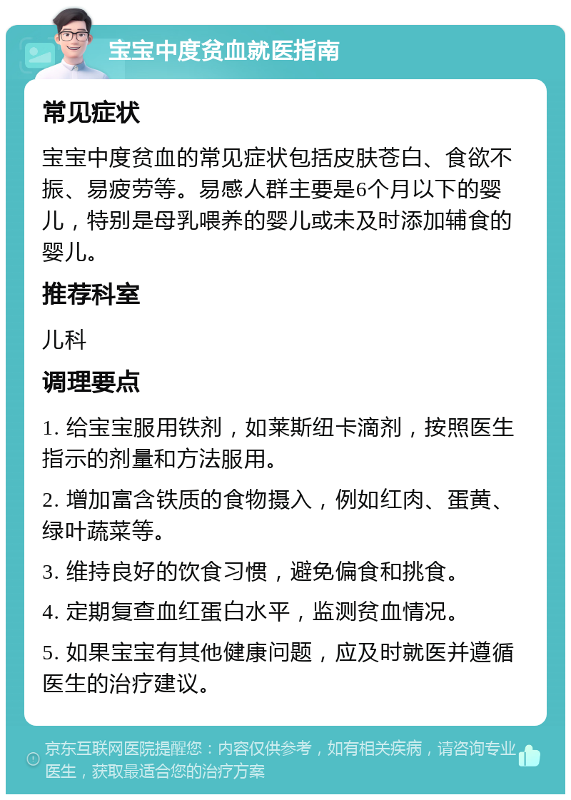 宝宝中度贫血就医指南 常见症状 宝宝中度贫血的常见症状包括皮肤苍白、食欲不振、易疲劳等。易感人群主要是6个月以下的婴儿，特别是母乳喂养的婴儿或未及时添加辅食的婴儿。 推荐科室 儿科 调理要点 1. 给宝宝服用铁剂，如莱斯纽卡滴剂，按照医生指示的剂量和方法服用。 2. 增加富含铁质的食物摄入，例如红肉、蛋黄、绿叶蔬菜等。 3. 维持良好的饮食习惯，避免偏食和挑食。 4. 定期复查血红蛋白水平，监测贫血情况。 5. 如果宝宝有其他健康问题，应及时就医并遵循医生的治疗建议。