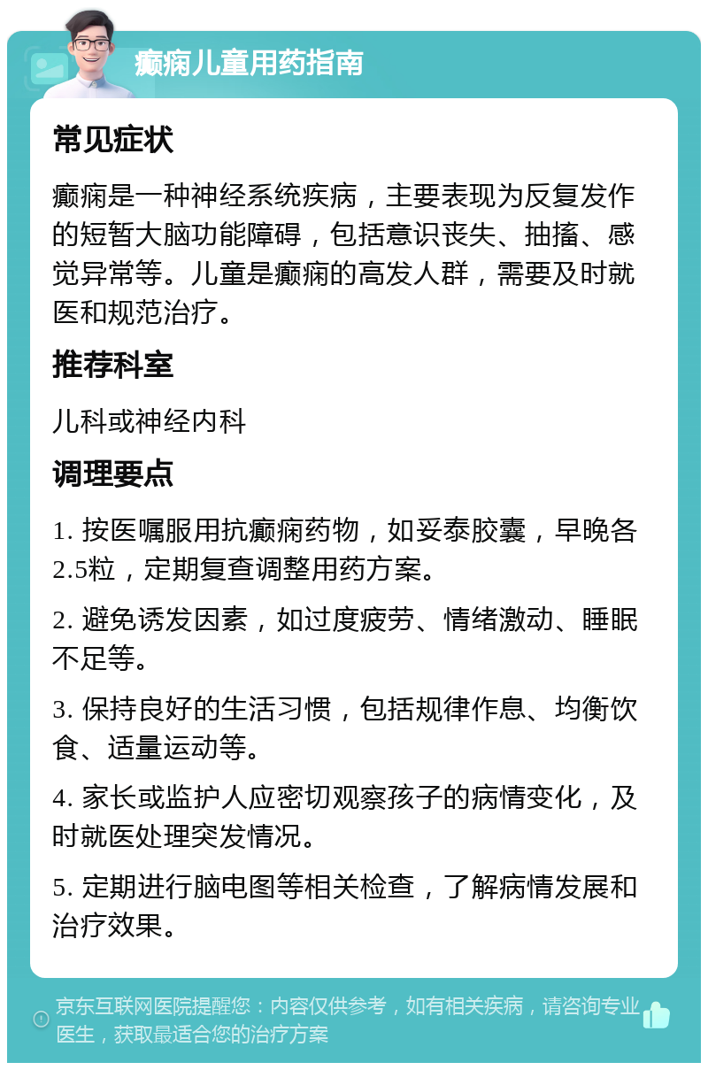 癫痫儿童用药指南 常见症状 癫痫是一种神经系统疾病，主要表现为反复发作的短暂大脑功能障碍，包括意识丧失、抽搐、感觉异常等。儿童是癫痫的高发人群，需要及时就医和规范治疗。 推荐科室 儿科或神经内科 调理要点 1. 按医嘱服用抗癫痫药物，如妥泰胶囊，早晚各2.5粒，定期复查调整用药方案。 2. 避免诱发因素，如过度疲劳、情绪激动、睡眠不足等。 3. 保持良好的生活习惯，包括规律作息、均衡饮食、适量运动等。 4. 家长或监护人应密切观察孩子的病情变化，及时就医处理突发情况。 5. 定期进行脑电图等相关检查，了解病情发展和治疗效果。