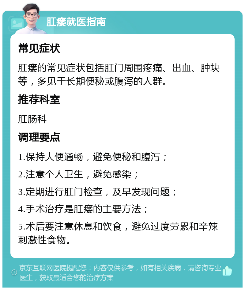 肛瘘就医指南 常见症状 肛瘘的常见症状包括肛门周围疼痛、出血、肿块等，多见于长期便秘或腹泻的人群。 推荐科室 肛肠科 调理要点 1.保持大便通畅，避免便秘和腹泻； 2.注意个人卫生，避免感染； 3.定期进行肛门检查，及早发现问题； 4.手术治疗是肛瘘的主要方法； 5.术后要注意休息和饮食，避免过度劳累和辛辣刺激性食物。