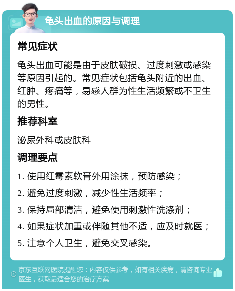 龟头出血的原因与调理 常见症状 龟头出血可能是由于皮肤破损、过度刺激或感染等原因引起的。常见症状包括龟头附近的出血、红肿、疼痛等，易感人群为性生活频繁或不卫生的男性。 推荐科室 泌尿外科或皮肤科 调理要点 1. 使用红霉素软膏外用涂抹，预防感染； 2. 避免过度刺激，减少性生活频率； 3. 保持局部清洁，避免使用刺激性洗涤剂； 4. 如果症状加重或伴随其他不适，应及时就医； 5. 注意个人卫生，避免交叉感染。