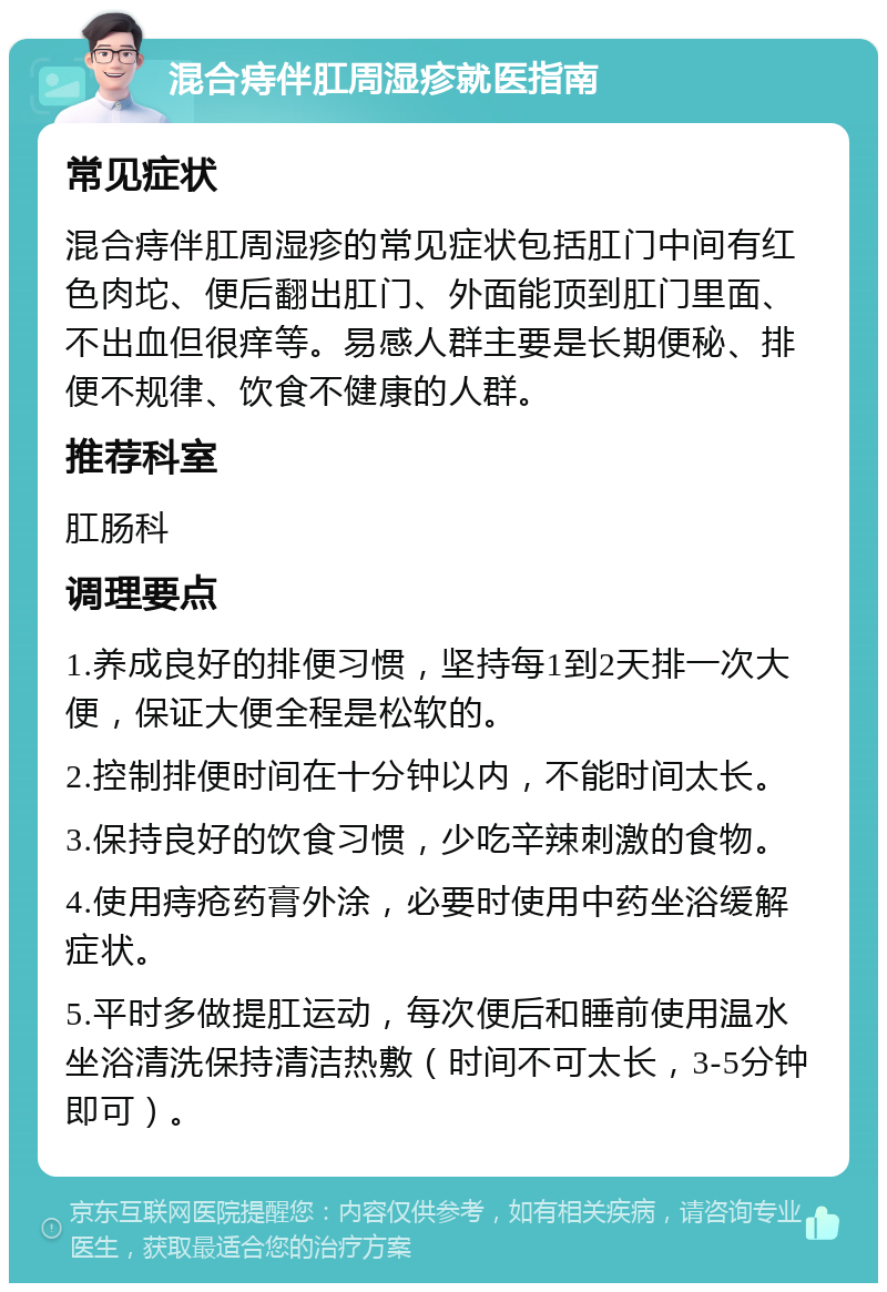 混合痔伴肛周湿疹就医指南 常见症状 混合痔伴肛周湿疹的常见症状包括肛门中间有红色肉坨、便后翻出肛门、外面能顶到肛门里面、不出血但很痒等。易感人群主要是长期便秘、排便不规律、饮食不健康的人群。 推荐科室 肛肠科 调理要点 1.养成良好的排便习惯，坚持每1到2天排一次大便，保证大便全程是松软的。 2.控制排便时间在十分钟以内，不能时间太长。 3.保持良好的饮食习惯，少吃辛辣刺激的食物。 4.使用痔疮药膏外涂，必要时使用中药坐浴缓解症状。 5.平时多做提肛运动，每次便后和睡前使用温水坐浴清洗保持清洁热敷（时间不可太长，3-5分钟即可）。