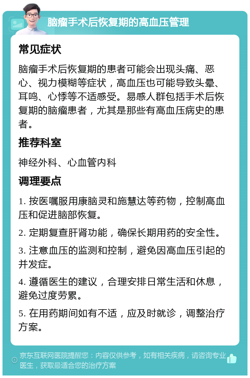 脑瘤手术后恢复期的高血压管理 常见症状 脑瘤手术后恢复期的患者可能会出现头痛、恶心、视力模糊等症状，高血压也可能导致头晕、耳鸣、心悸等不适感受。易感人群包括手术后恢复期的脑瘤患者，尤其是那些有高血压病史的患者。 推荐科室 神经外科、心血管内科 调理要点 1. 按医嘱服用康脑灵和施慧达等药物，控制高血压和促进脑部恢复。 2. 定期复查肝肾功能，确保长期用药的安全性。 3. 注意血压的监测和控制，避免因高血压引起的并发症。 4. 遵循医生的建议，合理安排日常生活和休息，避免过度劳累。 5. 在用药期间如有不适，应及时就诊，调整治疗方案。