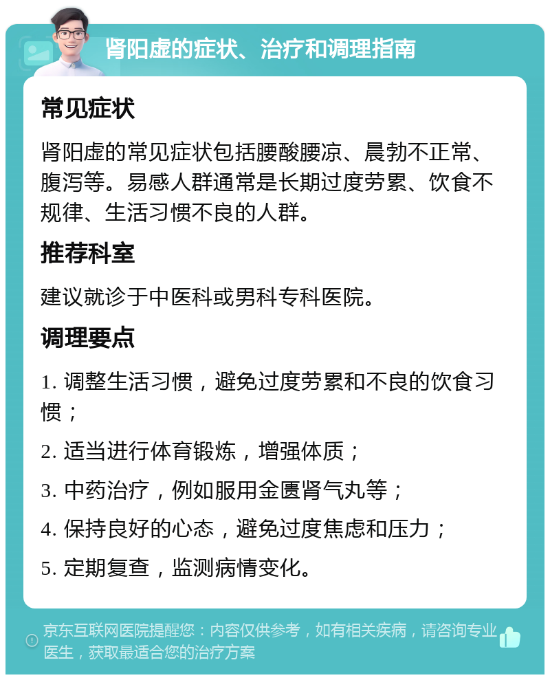 肾阳虚的症状、治疗和调理指南 常见症状 肾阳虚的常见症状包括腰酸腰凉、晨勃不正常、腹泻等。易感人群通常是长期过度劳累、饮食不规律、生活习惯不良的人群。 推荐科室 建议就诊于中医科或男科专科医院。 调理要点 1. 调整生活习惯，避免过度劳累和不良的饮食习惯； 2. 适当进行体育锻炼，增强体质； 3. 中药治疗，例如服用金匮肾气丸等； 4. 保持良好的心态，避免过度焦虑和压力； 5. 定期复查，监测病情变化。