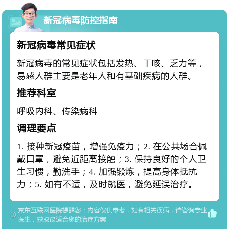 新冠病毒防控指南 新冠病毒常见症状 新冠病毒的常见症状包括发热、干咳、乏力等，易感人群主要是老年人和有基础疾病的人群。 推荐科室 呼吸内科、传染病科 调理要点 1. 接种新冠疫苗，增强免疫力；2. 在公共场合佩戴口罩，避免近距离接触；3. 保持良好的个人卫生习惯，勤洗手；4. 加强锻炼，提高身体抵抗力；5. 如有不适，及时就医，避免延误治疗。