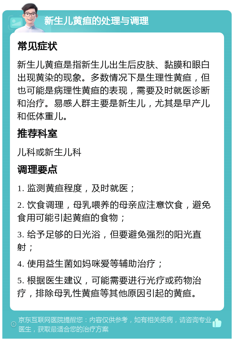 新生儿黄疸的处理与调理 常见症状 新生儿黄疸是指新生儿出生后皮肤、黏膜和眼白出现黄染的现象。多数情况下是生理性黄疸，但也可能是病理性黄疸的表现，需要及时就医诊断和治疗。易感人群主要是新生儿，尤其是早产儿和低体重儿。 推荐科室 儿科或新生儿科 调理要点 1. 监测黄疸程度，及时就医； 2. 饮食调理，母乳喂养的母亲应注意饮食，避免食用可能引起黄疸的食物； 3. 给予足够的日光浴，但要避免强烈的阳光直射； 4. 使用益生菌如妈咪爱等辅助治疗； 5. 根据医生建议，可能需要进行光疗或药物治疗，排除母乳性黄疸等其他原因引起的黄疸。