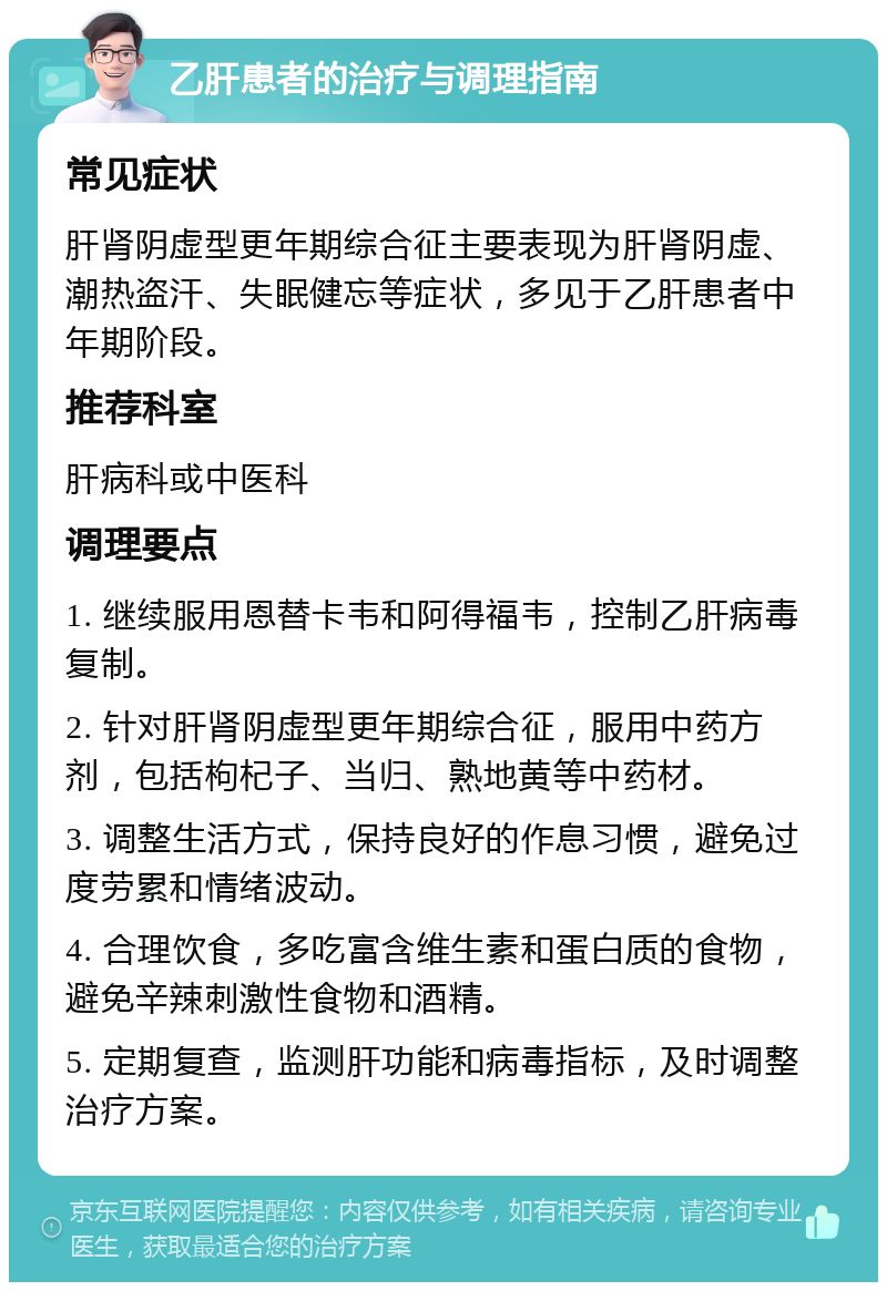 乙肝患者的治疗与调理指南 常见症状 肝肾阴虚型更年期综合征主要表现为肝肾阴虚、潮热盗汗、失眠健忘等症状，多见于乙肝患者中年期阶段。 推荐科室 肝病科或中医科 调理要点 1. 继续服用恩替卡韦和阿得福韦，控制乙肝病毒复制。 2. 针对肝肾阴虚型更年期综合征，服用中药方剂，包括枸杞子、当归、熟地黄等中药材。 3. 调整生活方式，保持良好的作息习惯，避免过度劳累和情绪波动。 4. 合理饮食，多吃富含维生素和蛋白质的食物，避免辛辣刺激性食物和酒精。 5. 定期复查，监测肝功能和病毒指标，及时调整治疗方案。