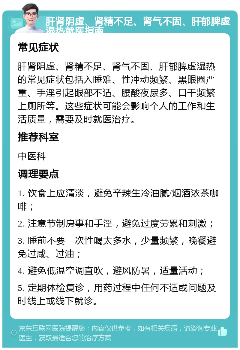 肝肾阴虚、肾精不足、肾气不固、肝郁脾虚湿热就医指南 常见症状 肝肾阴虚、肾精不足、肾气不固、肝郁脾虚湿热的常见症状包括入睡难、性冲动频繁、黑眼圈严重、手淫引起眼部不适、腰酸夜尿多、口干频繁上厕所等。这些症状可能会影响个人的工作和生活质量，需要及时就医治疗。 推荐科室 中医科 调理要点 1. 饮食上应清淡，避免辛辣生冷油腻/烟酒浓茶咖啡； 2. 注意节制房事和手淫，避免过度劳累和刺激； 3. 睡前不要一次性喝太多水，少量频繁，晚餐避免过咸、过油； 4. 避免低温空调直吹，避风防暑，适量活动； 5. 定期体检复诊，用药过程中任何不适或问题及时线上或线下就诊。