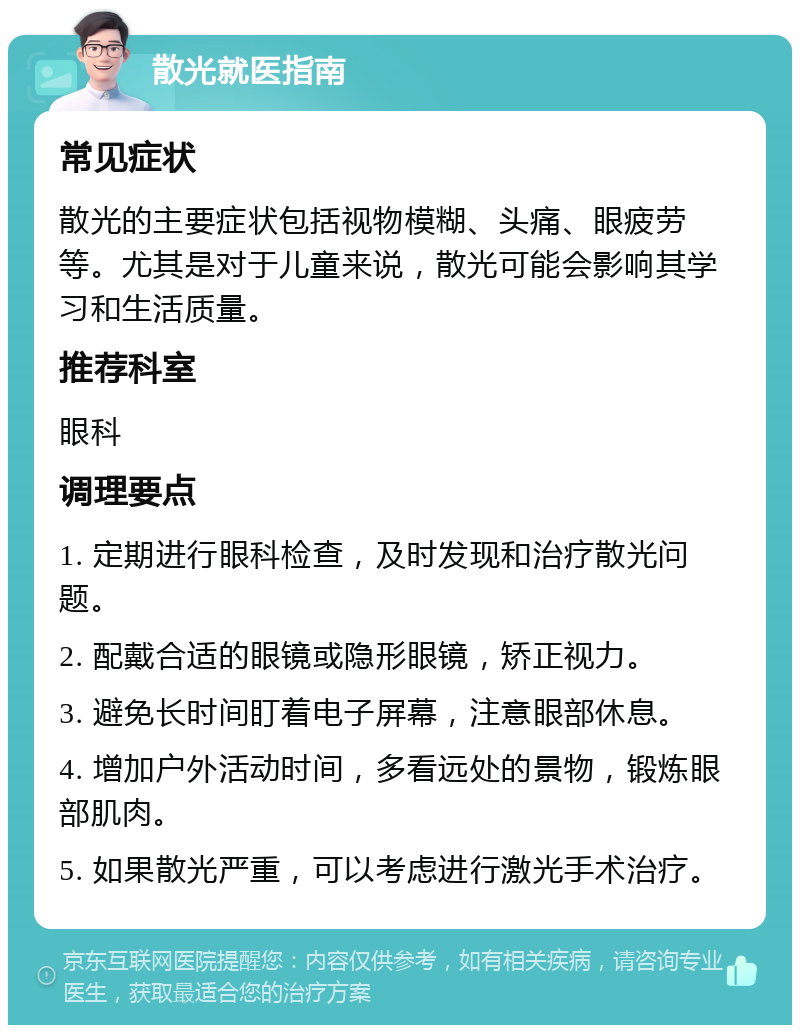 散光就医指南 常见症状 散光的主要症状包括视物模糊、头痛、眼疲劳等。尤其是对于儿童来说，散光可能会影响其学习和生活质量。 推荐科室 眼科 调理要点 1. 定期进行眼科检查，及时发现和治疗散光问题。 2. 配戴合适的眼镜或隐形眼镜，矫正视力。 3. 避免长时间盯着电子屏幕，注意眼部休息。 4. 增加户外活动时间，多看远处的景物，锻炼眼部肌肉。 5. 如果散光严重，可以考虑进行激光手术治疗。