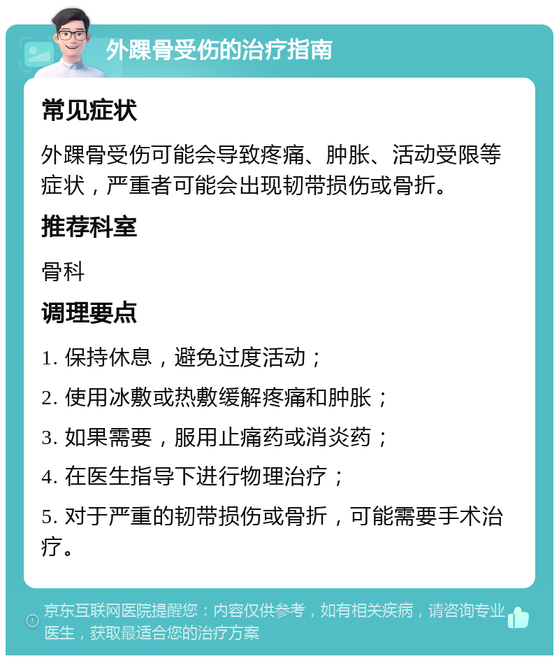 外踝骨受伤的治疗指南 常见症状 外踝骨受伤可能会导致疼痛、肿胀、活动受限等症状，严重者可能会出现韧带损伤或骨折。 推荐科室 骨科 调理要点 1. 保持休息，避免过度活动； 2. 使用冰敷或热敷缓解疼痛和肿胀； 3. 如果需要，服用止痛药或消炎药； 4. 在医生指导下进行物理治疗； 5. 对于严重的韧带损伤或骨折，可能需要手术治疗。