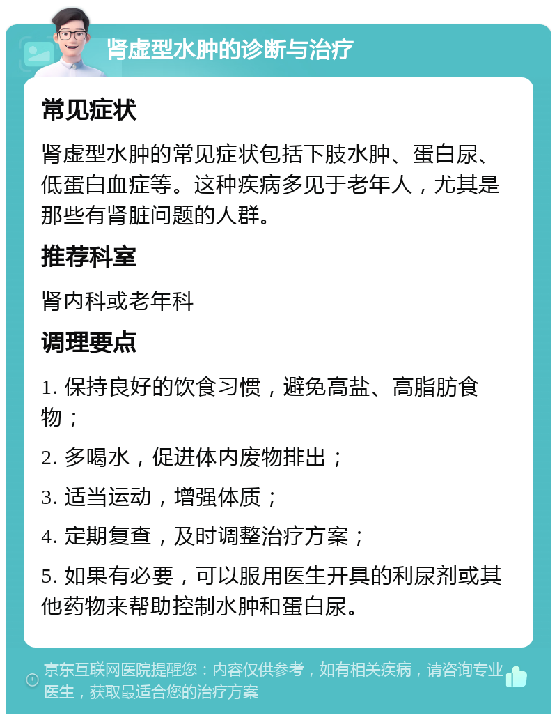 肾虚型水肿的诊断与治疗 常见症状 肾虚型水肿的常见症状包括下肢水肿、蛋白尿、低蛋白血症等。这种疾病多见于老年人，尤其是那些有肾脏问题的人群。 推荐科室 肾内科或老年科 调理要点 1. 保持良好的饮食习惯，避免高盐、高脂肪食物； 2. 多喝水，促进体内废物排出； 3. 适当运动，增强体质； 4. 定期复查，及时调整治疗方案； 5. 如果有必要，可以服用医生开具的利尿剂或其他药物来帮助控制水肿和蛋白尿。