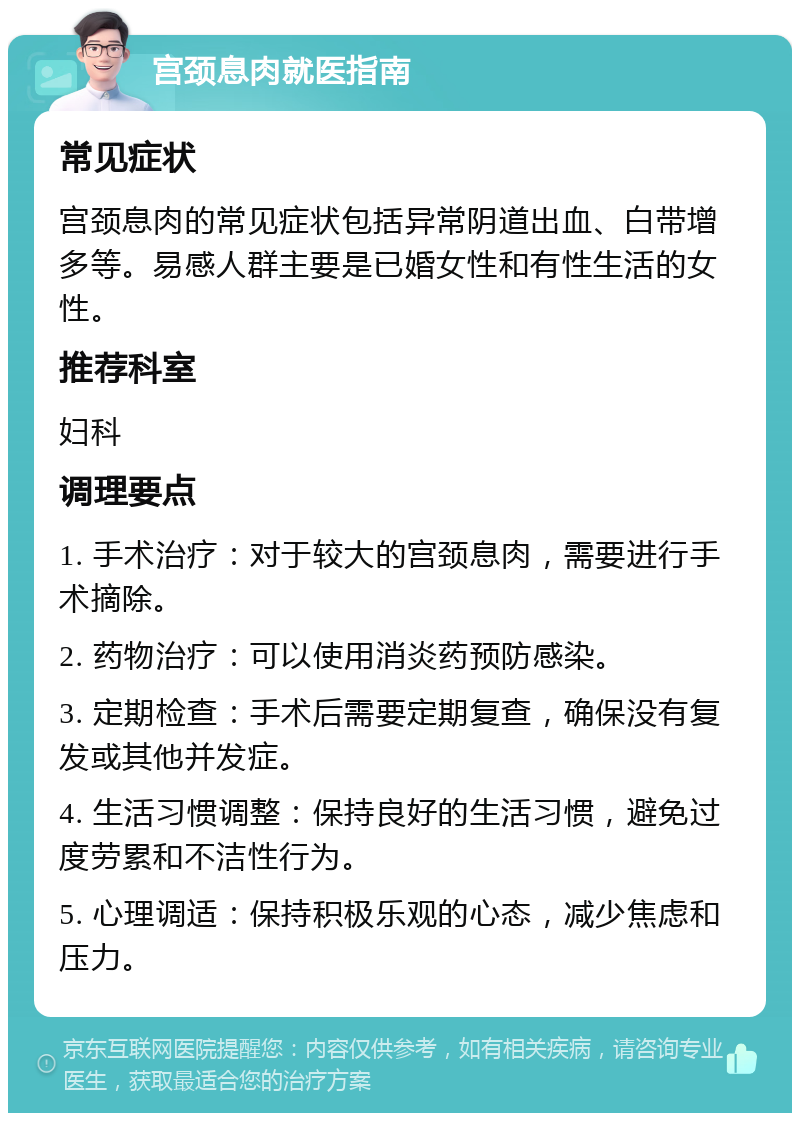 宫颈息肉就医指南 常见症状 宫颈息肉的常见症状包括异常阴道出血、白带增多等。易感人群主要是已婚女性和有性生活的女性。 推荐科室 妇科 调理要点 1. 手术治疗：对于较大的宫颈息肉，需要进行手术摘除。 2. 药物治疗：可以使用消炎药预防感染。 3. 定期检查：手术后需要定期复查，确保没有复发或其他并发症。 4. 生活习惯调整：保持良好的生活习惯，避免过度劳累和不洁性行为。 5. 心理调适：保持积极乐观的心态，减少焦虑和压力。