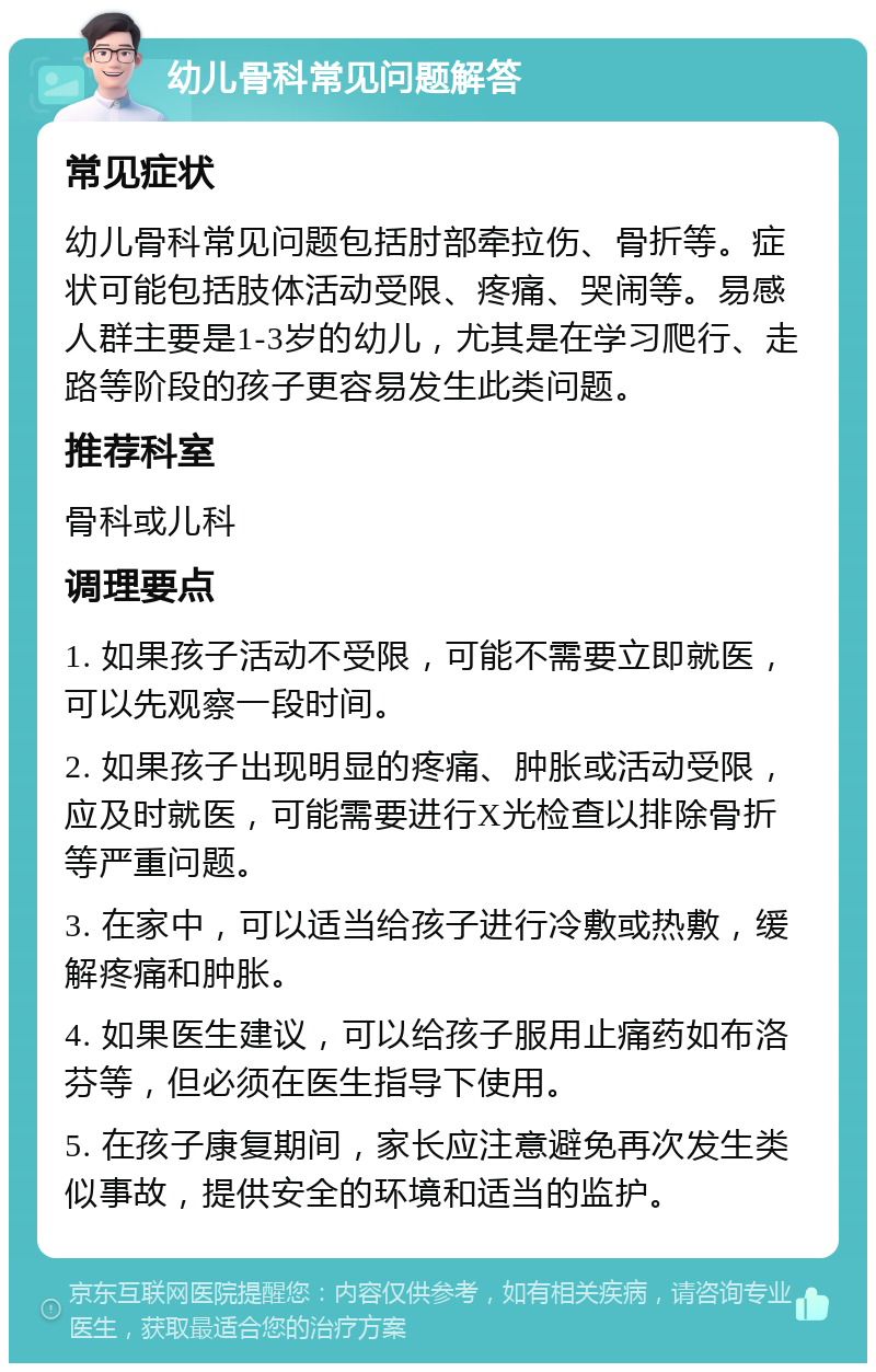 幼儿骨科常见问题解答 常见症状 幼儿骨科常见问题包括肘部牵拉伤、骨折等。症状可能包括肢体活动受限、疼痛、哭闹等。易感人群主要是1-3岁的幼儿，尤其是在学习爬行、走路等阶段的孩子更容易发生此类问题。 推荐科室 骨科或儿科 调理要点 1. 如果孩子活动不受限，可能不需要立即就医，可以先观察一段时间。 2. 如果孩子出现明显的疼痛、肿胀或活动受限，应及时就医，可能需要进行X光检查以排除骨折等严重问题。 3. 在家中，可以适当给孩子进行冷敷或热敷，缓解疼痛和肿胀。 4. 如果医生建议，可以给孩子服用止痛药如布洛芬等，但必须在医生指导下使用。 5. 在孩子康复期间，家长应注意避免再次发生类似事故，提供安全的环境和适当的监护。