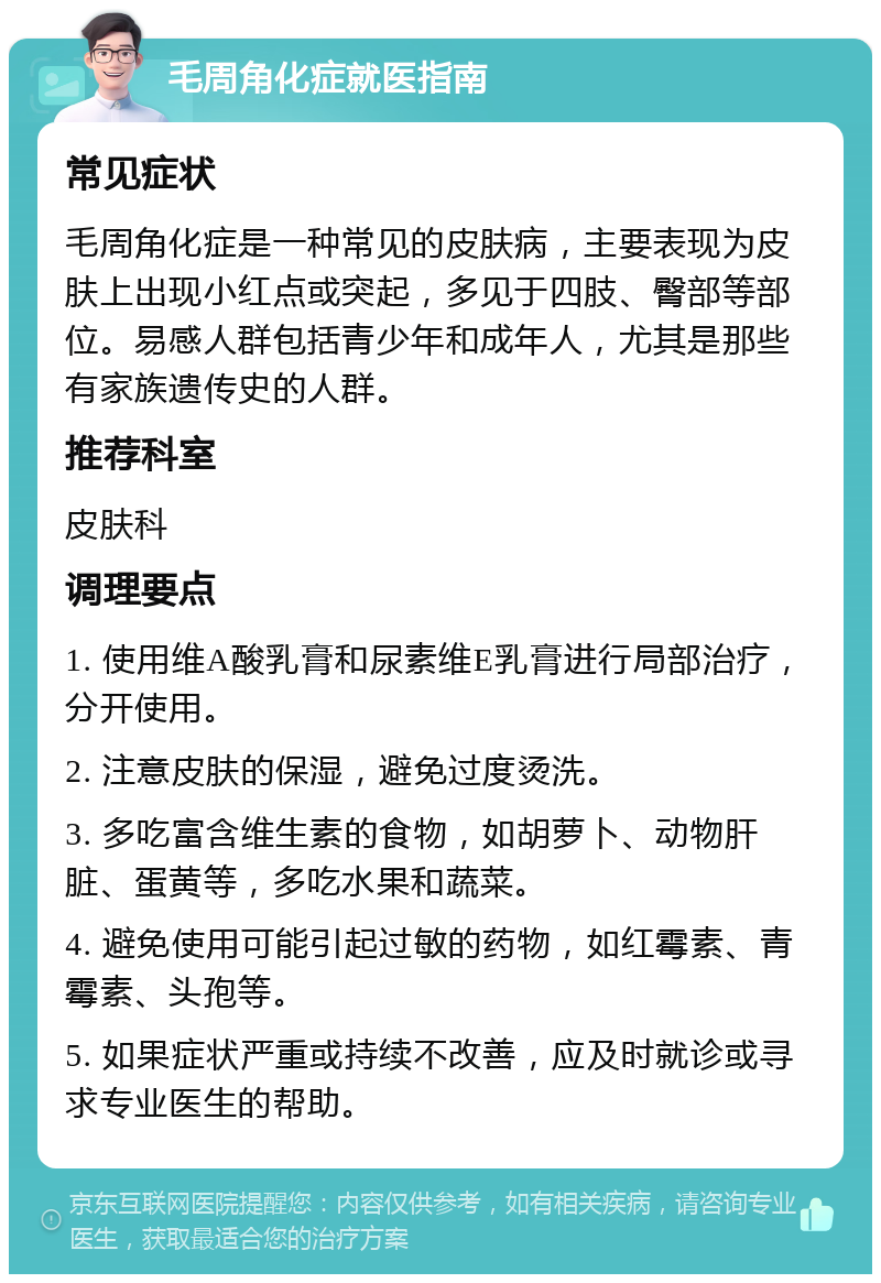 毛周角化症就医指南 常见症状 毛周角化症是一种常见的皮肤病，主要表现为皮肤上出现小红点或突起，多见于四肢、臀部等部位。易感人群包括青少年和成年人，尤其是那些有家族遗传史的人群。 推荐科室 皮肤科 调理要点 1. 使用维A酸乳膏和尿素维E乳膏进行局部治疗，分开使用。 2. 注意皮肤的保湿，避免过度烫洗。 3. 多吃富含维生素的食物，如胡萝卜、动物肝脏、蛋黄等，多吃水果和蔬菜。 4. 避免使用可能引起过敏的药物，如红霉素、青霉素、头孢等。 5. 如果症状严重或持续不改善，应及时就诊或寻求专业医生的帮助。