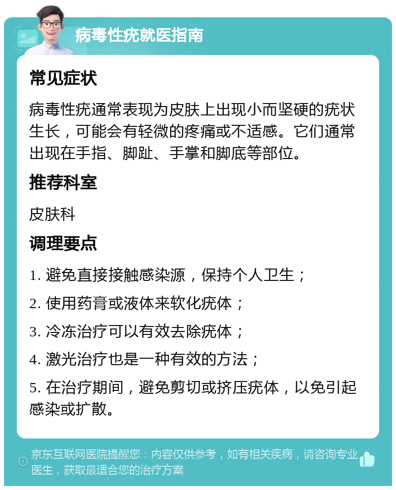 病毒性疣就医指南 常见症状 病毒性疣通常表现为皮肤上出现小而坚硬的疣状生长，可能会有轻微的疼痛或不适感。它们通常出现在手指、脚趾、手掌和脚底等部位。 推荐科室 皮肤科 调理要点 1. 避免直接接触感染源，保持个人卫生； 2. 使用药膏或液体来软化疣体； 3. 冷冻治疗可以有效去除疣体； 4. 激光治疗也是一种有效的方法； 5. 在治疗期间，避免剪切或挤压疣体，以免引起感染或扩散。