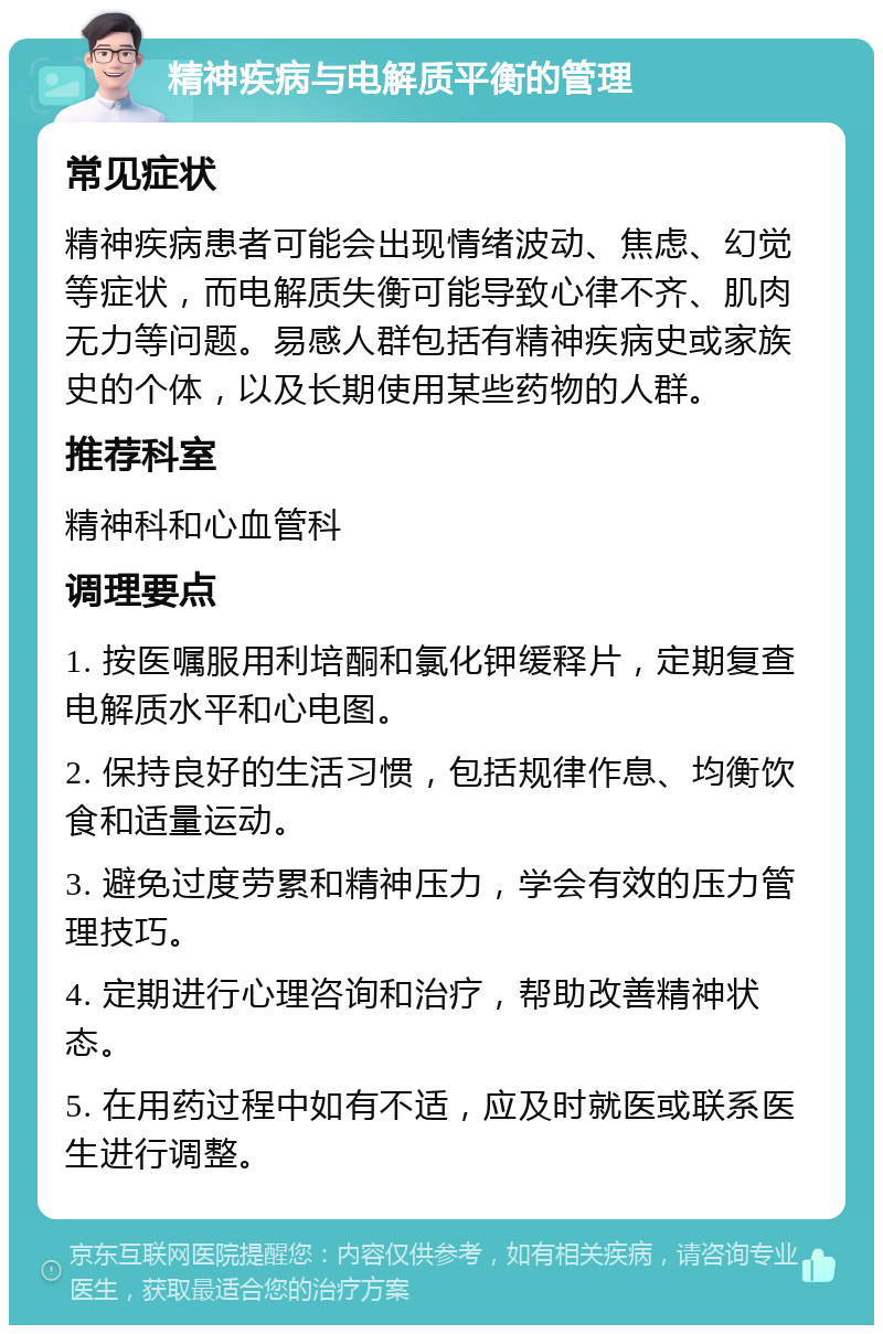 精神疾病与电解质平衡的管理 常见症状 精神疾病患者可能会出现情绪波动、焦虑、幻觉等症状，而电解质失衡可能导致心律不齐、肌肉无力等问题。易感人群包括有精神疾病史或家族史的个体，以及长期使用某些药物的人群。 推荐科室 精神科和心血管科 调理要点 1. 按医嘱服用利培酮和氯化钾缓释片，定期复查电解质水平和心电图。 2. 保持良好的生活习惯，包括规律作息、均衡饮食和适量运动。 3. 避免过度劳累和精神压力，学会有效的压力管理技巧。 4. 定期进行心理咨询和治疗，帮助改善精神状态。 5. 在用药过程中如有不适，应及时就医或联系医生进行调整。