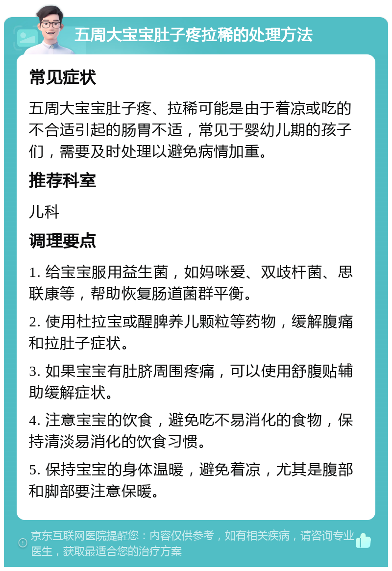 五周大宝宝肚子疼拉稀的处理方法 常见症状 五周大宝宝肚子疼、拉稀可能是由于着凉或吃的不合适引起的肠胃不适，常见于婴幼儿期的孩子们，需要及时处理以避免病情加重。 推荐科室 儿科 调理要点 1. 给宝宝服用益生菌，如妈咪爱、双歧杆菌、思联康等，帮助恢复肠道菌群平衡。 2. 使用杜拉宝或醒脾养儿颗粒等药物，缓解腹痛和拉肚子症状。 3. 如果宝宝有肚脐周围疼痛，可以使用舒腹贴辅助缓解症状。 4. 注意宝宝的饮食，避免吃不易消化的食物，保持清淡易消化的饮食习惯。 5. 保持宝宝的身体温暖，避免着凉，尤其是腹部和脚部要注意保暖。