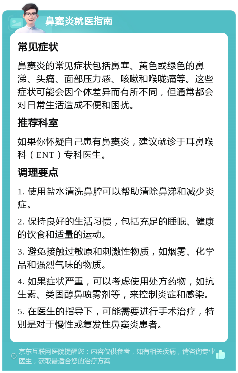 鼻窦炎就医指南 常见症状 鼻窦炎的常见症状包括鼻塞、黄色或绿色的鼻涕、头痛、面部压力感、咳嗽和喉咙痛等。这些症状可能会因个体差异而有所不同，但通常都会对日常生活造成不便和困扰。 推荐科室 如果你怀疑自己患有鼻窦炎，建议就诊于耳鼻喉科（ENT）专科医生。 调理要点 1. 使用盐水清洗鼻腔可以帮助清除鼻涕和减少炎症。 2. 保持良好的生活习惯，包括充足的睡眠、健康的饮食和适量的运动。 3. 避免接触过敏原和刺激性物质，如烟雾、化学品和强烈气味的物质。 4. 如果症状严重，可以考虑使用处方药物，如抗生素、类固醇鼻喷雾剂等，来控制炎症和感染。 5. 在医生的指导下，可能需要进行手术治疗，特别是对于慢性或复发性鼻窦炎患者。