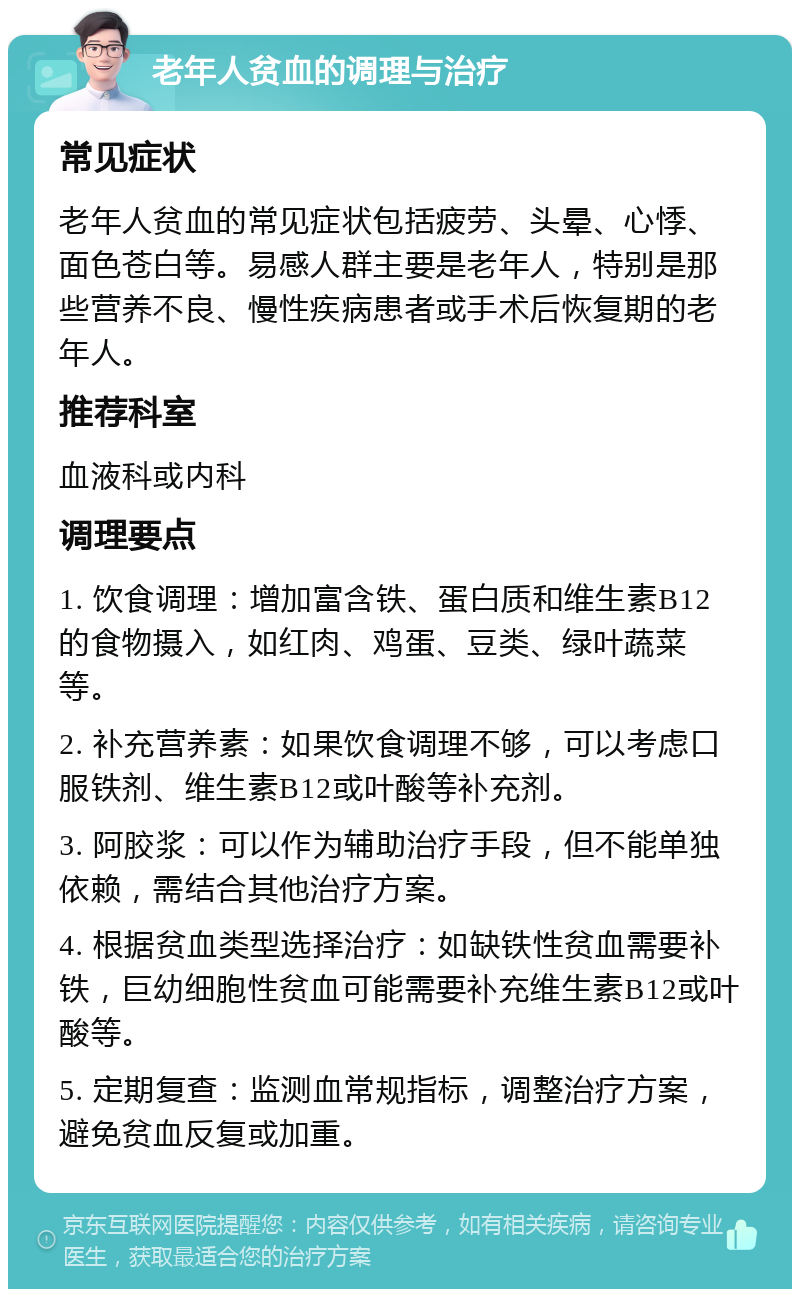 老年人贫血的调理与治疗 常见症状 老年人贫血的常见症状包括疲劳、头晕、心悸、面色苍白等。易感人群主要是老年人，特别是那些营养不良、慢性疾病患者或手术后恢复期的老年人。 推荐科室 血液科或内科 调理要点 1. 饮食调理：增加富含铁、蛋白质和维生素B12的食物摄入，如红肉、鸡蛋、豆类、绿叶蔬菜等。 2. 补充营养素：如果饮食调理不够，可以考虑口服铁剂、维生素B12或叶酸等补充剂。 3. 阿胶浆：可以作为辅助治疗手段，但不能单独依赖，需结合其他治疗方案。 4. 根据贫血类型选择治疗：如缺铁性贫血需要补铁，巨幼细胞性贫血可能需要补充维生素B12或叶酸等。 5. 定期复查：监测血常规指标，调整治疗方案，避免贫血反复或加重。