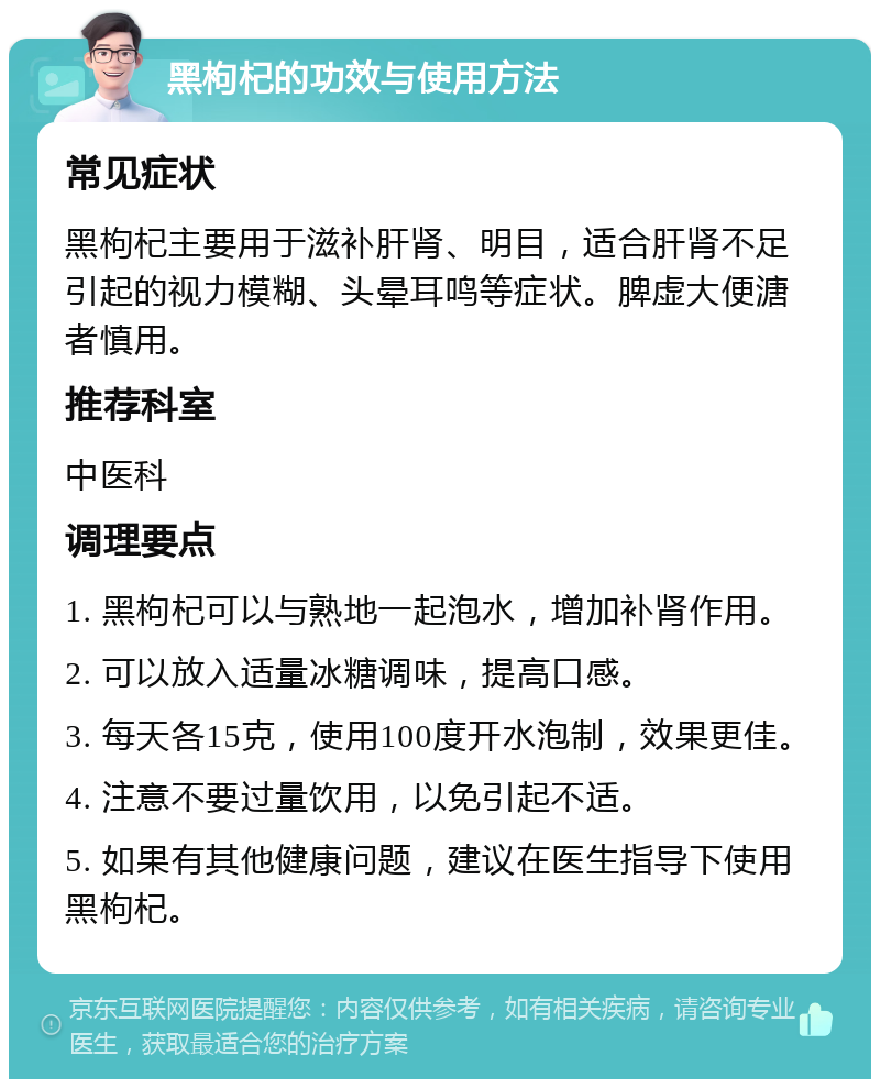 黑枸杞的功效与使用方法 常见症状 黑枸杞主要用于滋补肝肾、明目，适合肝肾不足引起的视力模糊、头晕耳鸣等症状。脾虚大便溏者慎用。 推荐科室 中医科 调理要点 1. 黑枸杞可以与熟地一起泡水，增加补肾作用。 2. 可以放入适量冰糖调味，提高口感。 3. 每天各15克，使用100度开水泡制，效果更佳。 4. 注意不要过量饮用，以免引起不适。 5. 如果有其他健康问题，建议在医生指导下使用黑枸杞。