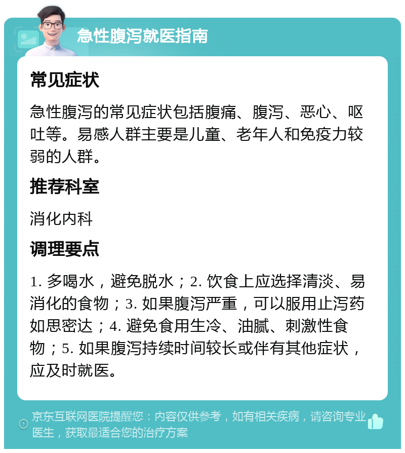 急性腹泻就医指南 常见症状 急性腹泻的常见症状包括腹痛、腹泻、恶心、呕吐等。易感人群主要是儿童、老年人和免疫力较弱的人群。 推荐科室 消化内科 调理要点 1. 多喝水，避免脱水；2. 饮食上应选择清淡、易消化的食物；3. 如果腹泻严重，可以服用止泻药如思密达；4. 避免食用生冷、油腻、刺激性食物；5. 如果腹泻持续时间较长或伴有其他症状，应及时就医。