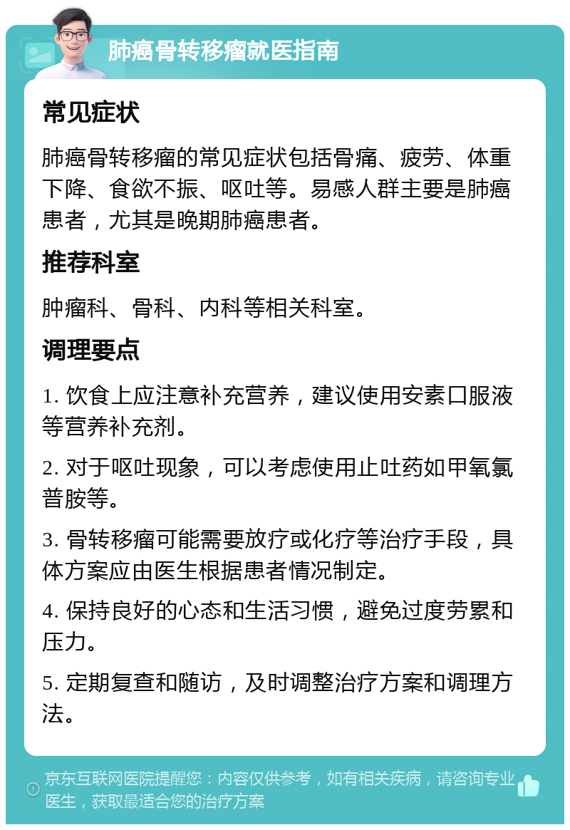 肺癌骨转移瘤就医指南 常见症状 肺癌骨转移瘤的常见症状包括骨痛、疲劳、体重下降、食欲不振、呕吐等。易感人群主要是肺癌患者，尤其是晚期肺癌患者。 推荐科室 肿瘤科、骨科、内科等相关科室。 调理要点 1. 饮食上应注意补充营养，建议使用安素口服液等营养补充剂。 2. 对于呕吐现象，可以考虑使用止吐药如甲氧氯普胺等。 3. 骨转移瘤可能需要放疗或化疗等治疗手段，具体方案应由医生根据患者情况制定。 4. 保持良好的心态和生活习惯，避免过度劳累和压力。 5. 定期复查和随访，及时调整治疗方案和调理方法。