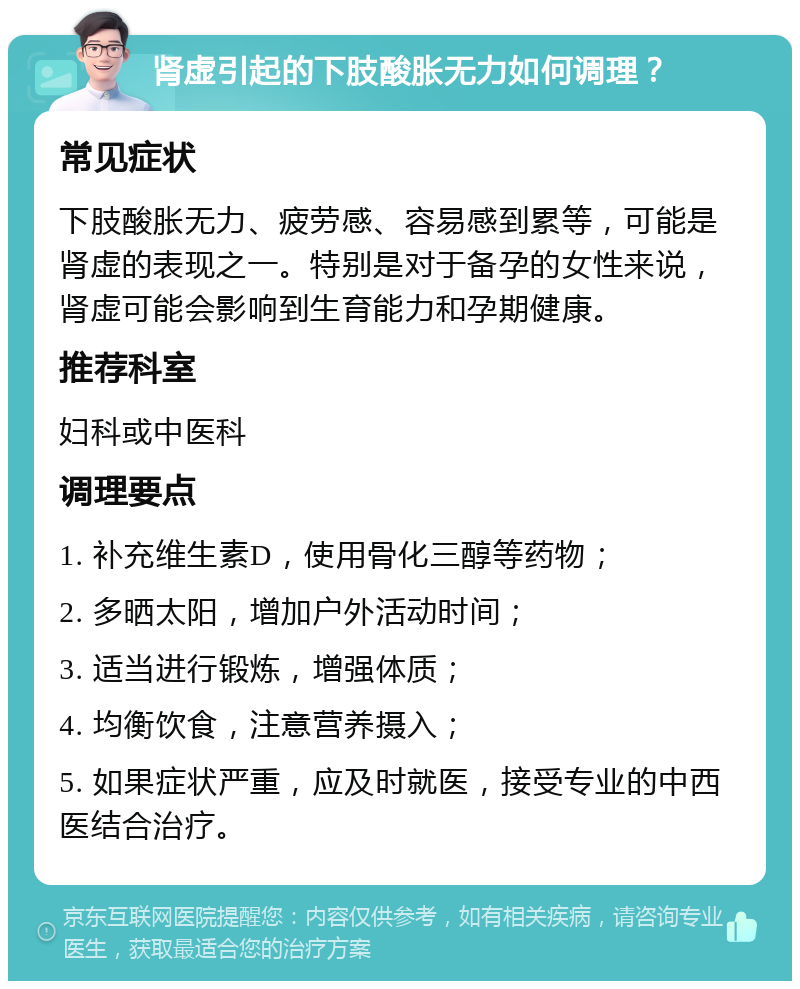 肾虚引起的下肢酸胀无力如何调理？ 常见症状 下肢酸胀无力、疲劳感、容易感到累等，可能是肾虚的表现之一。特别是对于备孕的女性来说，肾虚可能会影响到生育能力和孕期健康。 推荐科室 妇科或中医科 调理要点 1. 补充维生素D，使用骨化三醇等药物； 2. 多晒太阳，增加户外活动时间； 3. 适当进行锻炼，增强体质； 4. 均衡饮食，注意营养摄入； 5. 如果症状严重，应及时就医，接受专业的中西医结合治疗。