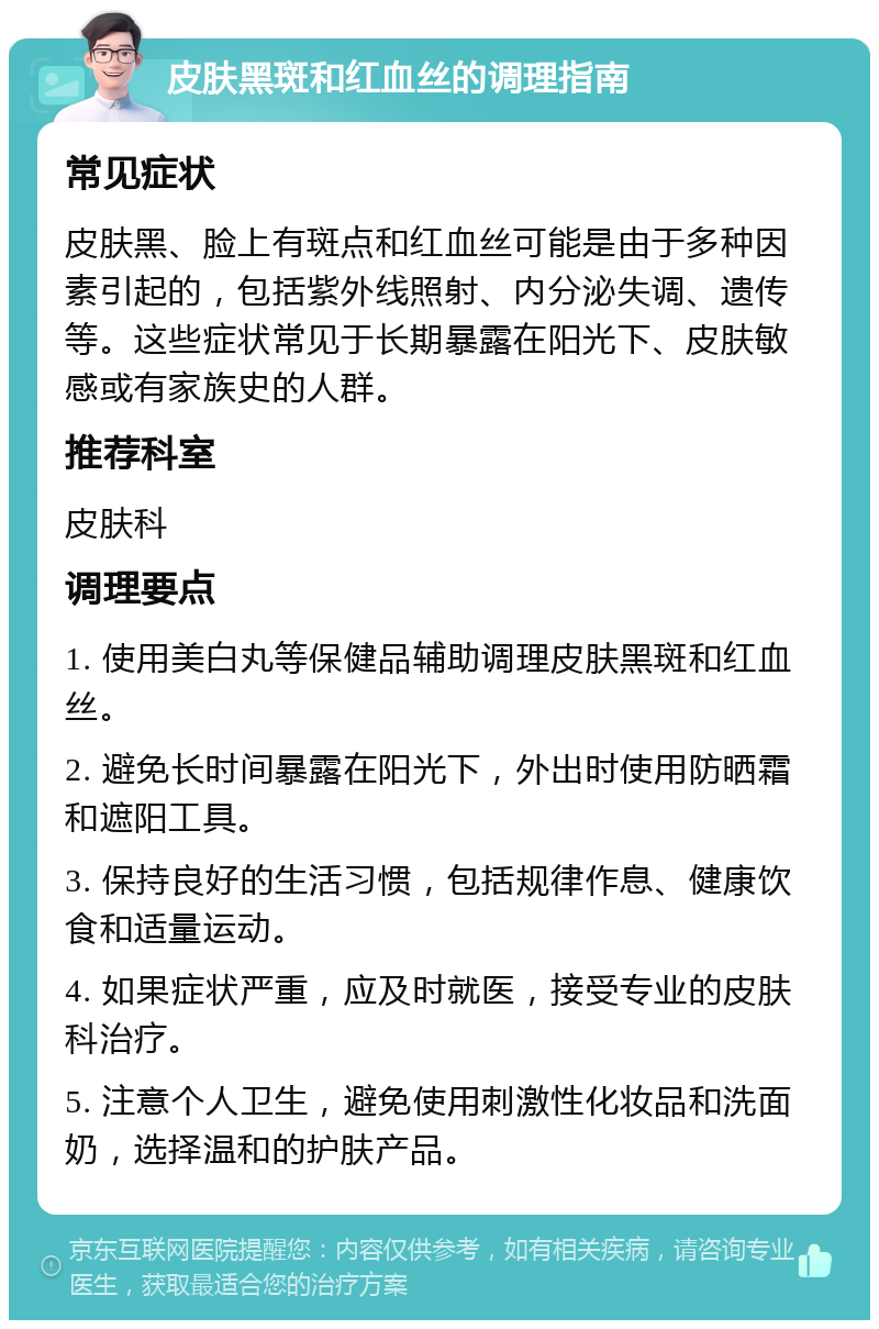 皮肤黑斑和红血丝的调理指南 常见症状 皮肤黑、脸上有斑点和红血丝可能是由于多种因素引起的，包括紫外线照射、内分泌失调、遗传等。这些症状常见于长期暴露在阳光下、皮肤敏感或有家族史的人群。 推荐科室 皮肤科 调理要点 1. 使用美白丸等保健品辅助调理皮肤黑斑和红血丝。 2. 避免长时间暴露在阳光下，外出时使用防晒霜和遮阳工具。 3. 保持良好的生活习惯，包括规律作息、健康饮食和适量运动。 4. 如果症状严重，应及时就医，接受专业的皮肤科治疗。 5. 注意个人卫生，避免使用刺激性化妆品和洗面奶，选择温和的护肤产品。