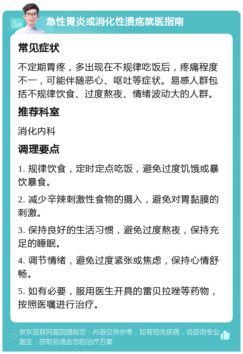 急性胃炎或消化性溃疡就医指南 常见症状 不定期胃疼，多出现在不规律吃饭后，疼痛程度不一，可能伴随恶心、呕吐等症状。易感人群包括不规律饮食、过度熬夜、情绪波动大的人群。 推荐科室 消化内科 调理要点 1. 规律饮食，定时定点吃饭，避免过度饥饿或暴饮暴食。 2. 减少辛辣刺激性食物的摄入，避免对胃黏膜的刺激。 3. 保持良好的生活习惯，避免过度熬夜，保持充足的睡眠。 4. 调节情绪，避免过度紧张或焦虑，保持心情舒畅。 5. 如有必要，服用医生开具的雷贝拉唑等药物，按照医嘱进行治疗。