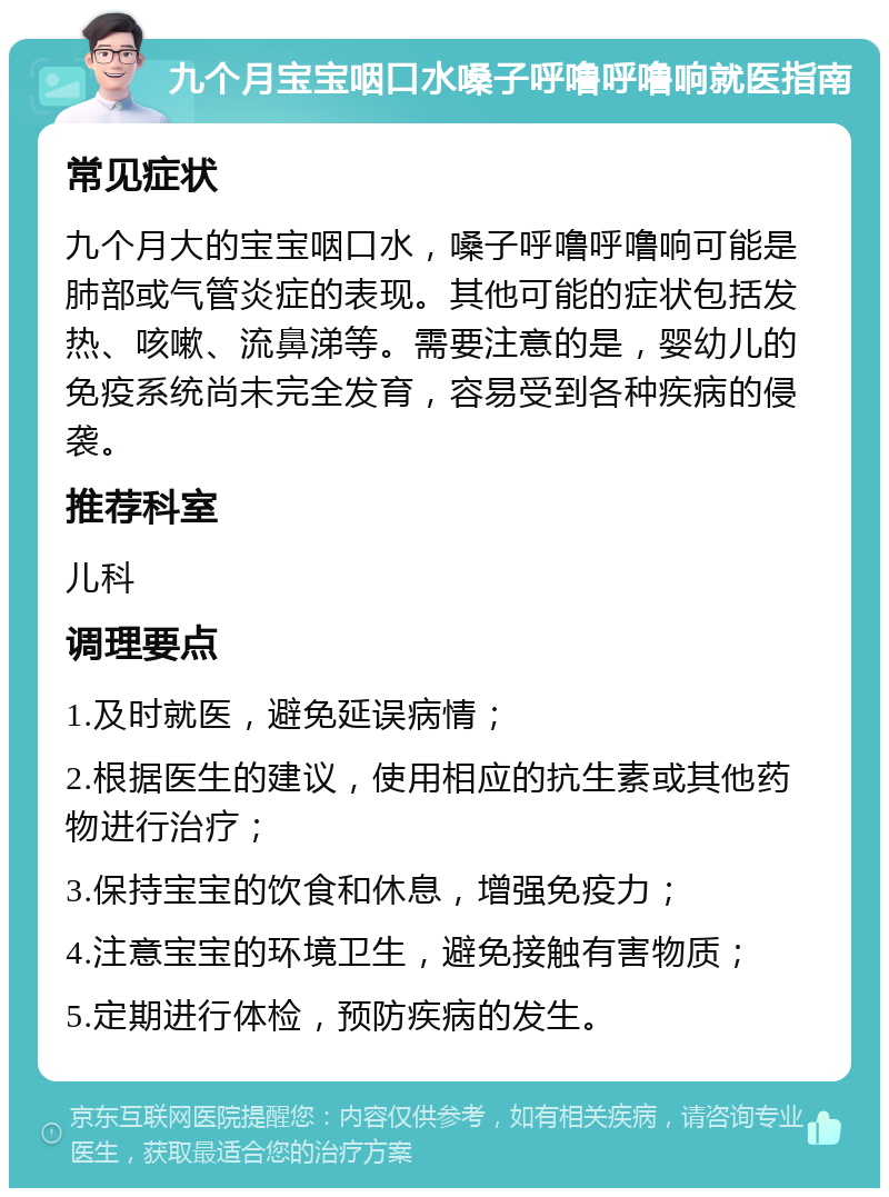 九个月宝宝咽口水嗓子呼噜呼噜响就医指南 常见症状 九个月大的宝宝咽口水，嗓子呼噜呼噜响可能是肺部或气管炎症的表现。其他可能的症状包括发热、咳嗽、流鼻涕等。需要注意的是，婴幼儿的免疫系统尚未完全发育，容易受到各种疾病的侵袭。 推荐科室 儿科 调理要点 1.及时就医，避免延误病情； 2.根据医生的建议，使用相应的抗生素或其他药物进行治疗； 3.保持宝宝的饮食和休息，增强免疫力； 4.注意宝宝的环境卫生，避免接触有害物质； 5.定期进行体检，预防疾病的发生。