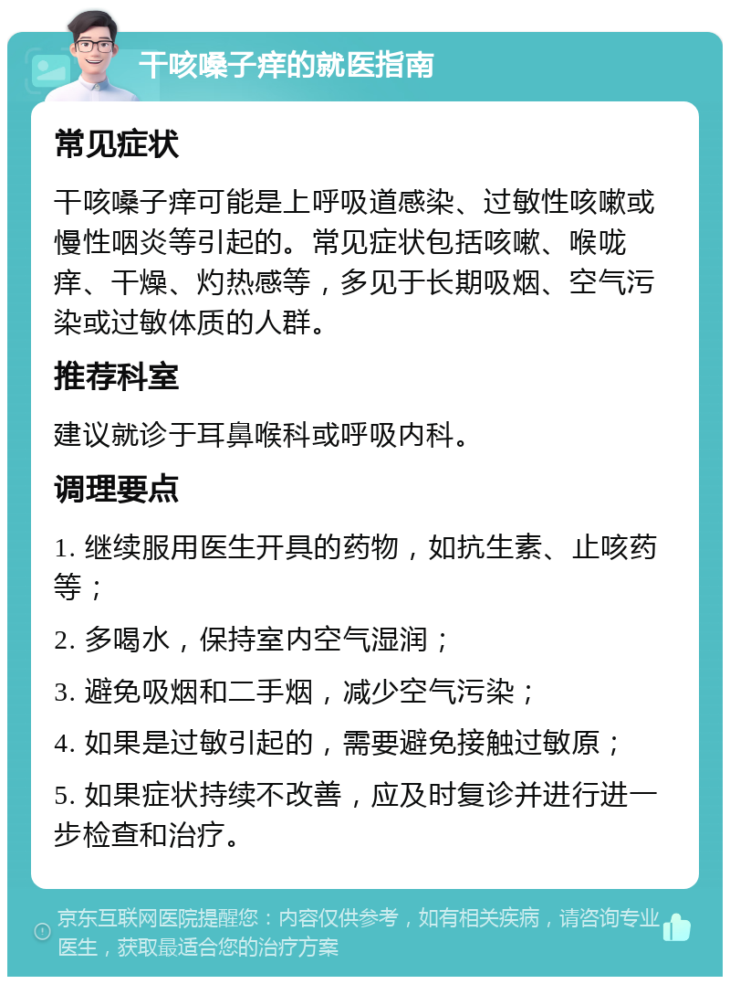 干咳嗓子痒的就医指南 常见症状 干咳嗓子痒可能是上呼吸道感染、过敏性咳嗽或慢性咽炎等引起的。常见症状包括咳嗽、喉咙痒、干燥、灼热感等，多见于长期吸烟、空气污染或过敏体质的人群。 推荐科室 建议就诊于耳鼻喉科或呼吸内科。 调理要点 1. 继续服用医生开具的药物，如抗生素、止咳药等； 2. 多喝水，保持室内空气湿润； 3. 避免吸烟和二手烟，减少空气污染； 4. 如果是过敏引起的，需要避免接触过敏原； 5. 如果症状持续不改善，应及时复诊并进行进一步检查和治疗。