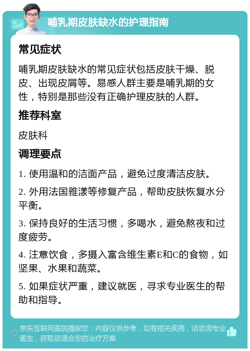 哺乳期皮肤缺水的护理指南 常见症状 哺乳期皮肤缺水的常见症状包括皮肤干燥、脱皮、出现皮屑等。易感人群主要是哺乳期的女性，特别是那些没有正确护理皮肤的人群。 推荐科室 皮肤科 调理要点 1. 使用温和的洁面产品，避免过度清洁皮肤。 2. 外用法国雅漾等修复产品，帮助皮肤恢复水分平衡。 3. 保持良好的生活习惯，多喝水，避免熬夜和过度疲劳。 4. 注意饮食，多摄入富含维生素E和C的食物，如坚果、水果和蔬菜。 5. 如果症状严重，建议就医，寻求专业医生的帮助和指导。