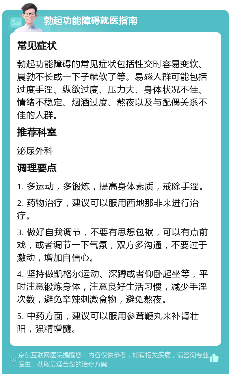 勃起功能障碍就医指南 常见症状 勃起功能障碍的常见症状包括性交时容易变软、晨勃不长或一下子就软了等。易感人群可能包括过度手淫、纵欲过度、压力大、身体状况不佳、情绪不稳定、烟酒过度、熬夜以及与配偶关系不佳的人群。 推荐科室 泌尿外科 调理要点 1. 多运动，多锻炼，提高身体素质，戒除手淫。 2. 药物治疗，建议可以服用西地那非来进行治疗。 3. 做好自我调节，不要有思想包袱，可以有点前戏，或者调节一下气氛，双方多沟通，不要过于激动，增加自信心。 4. 坚持做凯格尔运动、深蹲或者仰卧起坐等，平时注意锻炼身体，注意良好生活习惯，减少手淫次数，避免辛辣刺激食物，避免熬夜。 5. 中药方面，建议可以服用参茸鞭丸来补肾壮阳，强精增髓。