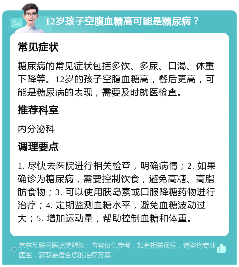 12岁孩子空腹血糖高可能是糖尿病？ 常见症状 糖尿病的常见症状包括多饮、多尿、口渴、体重下降等。12岁的孩子空腹血糖高，餐后更高，可能是糖尿病的表现，需要及时就医检查。 推荐科室 内分泌科 调理要点 1. 尽快去医院进行相关检查，明确病情；2. 如果确诊为糖尿病，需要控制饮食，避免高糖、高脂肪食物；3. 可以使用胰岛素或口服降糖药物进行治疗；4. 定期监测血糖水平，避免血糖波动过大；5. 增加运动量，帮助控制血糖和体重。