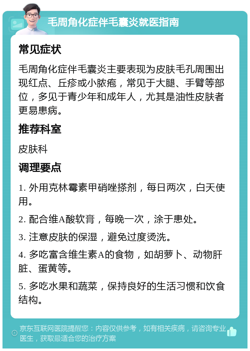 毛周角化症伴毛囊炎就医指南 常见症状 毛周角化症伴毛囊炎主要表现为皮肤毛孔周围出现红点、丘疹或小脓疱，常见于大腿、手臂等部位，多见于青少年和成年人，尤其是油性皮肤者更易患病。 推荐科室 皮肤科 调理要点 1. 外用克林霉素甲硝唑搽剂，每日两次，白天使用。 2. 配合维A酸软膏，每晚一次，涂于患处。 3. 注意皮肤的保湿，避免过度烫洗。 4. 多吃富含维生素A的食物，如胡萝卜、动物肝脏、蛋黄等。 5. 多吃水果和蔬菜，保持良好的生活习惯和饮食结构。