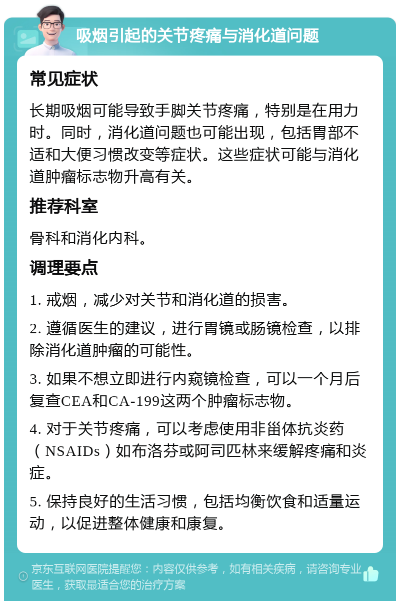 吸烟引起的关节疼痛与消化道问题 常见症状 长期吸烟可能导致手脚关节疼痛，特别是在用力时。同时，消化道问题也可能出现，包括胃部不适和大便习惯改变等症状。这些症状可能与消化道肿瘤标志物升高有关。 推荐科室 骨科和消化内科。 调理要点 1. 戒烟，减少对关节和消化道的损害。 2. 遵循医生的建议，进行胃镜或肠镜检查，以排除消化道肿瘤的可能性。 3. 如果不想立即进行内窥镜检查，可以一个月后复查CEA和CA-199这两个肿瘤标志物。 4. 对于关节疼痛，可以考虑使用非甾体抗炎药（NSAIDs）如布洛芬或阿司匹林来缓解疼痛和炎症。 5. 保持良好的生活习惯，包括均衡饮食和适量运动，以促进整体健康和康复。