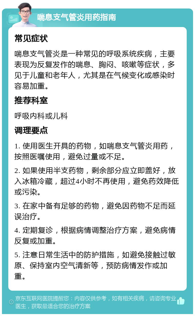 喘息支气管炎用药指南 常见症状 喘息支气管炎是一种常见的呼吸系统疾病，主要表现为反复发作的喘息、胸闷、咳嗽等症状，多见于儿童和老年人，尤其是在气候变化或感染时容易加重。 推荐科室 呼吸内科或儿科 调理要点 1. 使用医生开具的药物，如喘息支气管炎用药，按照医嘱使用，避免过量或不足。 2. 如果使用半支药物，剩余部分应立即盖好，放入冰箱冷藏，超过4小时不再使用，避免药效降低或污染。 3. 在家中备有足够的药物，避免因药物不足而延误治疗。 4. 定期复诊，根据病情调整治疗方案，避免病情反复或加重。 5. 注意日常生活中的防护措施，如避免接触过敏原、保持室内空气清新等，预防病情发作或加重。