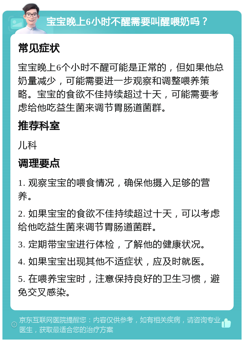 宝宝晚上6小时不醒需要叫醒喂奶吗？ 常见症状 宝宝晚上6个小时不醒可能是正常的，但如果他总奶量减少，可能需要进一步观察和调整喂养策略。宝宝的食欲不佳持续超过十天，可能需要考虑给他吃益生菌来调节胃肠道菌群。 推荐科室 儿科 调理要点 1. 观察宝宝的喂食情况，确保他摄入足够的营养。 2. 如果宝宝的食欲不佳持续超过十天，可以考虑给他吃益生菌来调节胃肠道菌群。 3. 定期带宝宝进行体检，了解他的健康状况。 4. 如果宝宝出现其他不适症状，应及时就医。 5. 在喂养宝宝时，注意保持良好的卫生习惯，避免交叉感染。