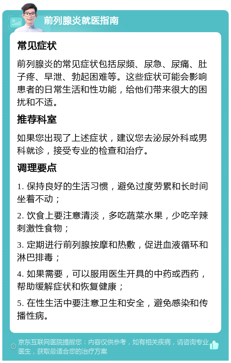 前列腺炎就医指南 常见症状 前列腺炎的常见症状包括尿频、尿急、尿痛、肚子疼、早泄、勃起困难等。这些症状可能会影响患者的日常生活和性功能，给他们带来很大的困扰和不适。 推荐科室 如果您出现了上述症状，建议您去泌尿外科或男科就诊，接受专业的检查和治疗。 调理要点 1. 保持良好的生活习惯，避免过度劳累和长时间坐着不动； 2. 饮食上要注意清淡，多吃蔬菜水果，少吃辛辣刺激性食物； 3. 定期进行前列腺按摩和热敷，促进血液循环和淋巴排毒； 4. 如果需要，可以服用医生开具的中药或西药，帮助缓解症状和恢复健康； 5. 在性生活中要注意卫生和安全，避免感染和传播性病。